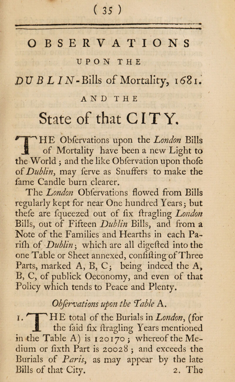 O BSERVATIONS UPON THE DUBLIN-Bills of Mortality, 1681. and the State of that CITY. THE Obfervations upon the London Bills of Mortality have been a new Light to the World ; and the like Obfervation upon thofe of Dublin, may ferve as Snuffers to make the fame Candle burn clearer. The London Obfervations flowed from Bills regularly kept for near One hundred Years 5 but thefe are fqueezed out of fix ftragling London Bills, out of Fifteen Dublin Bills, and from a Note of the Families and Hearths in each Pa- rifh of Dublin; which are all digefted into the one Table or Sheet annexed, confiding of Three Parts, marked A, B, Cj being indeed the A* B, C, of publick Oeconomy, and even of that Policy which tends to Peace and Plenty. Obfervations upon the Table A. I. HE total of the Burials in London, (for JL the faid fix ftragling Years mentioned in the Table A) is 120170 ; whereof the Me¬ dium or fixth Part is 20028 ; and exceeds the Burials of Paris, as may appear by the late Bills of that City. 2, The