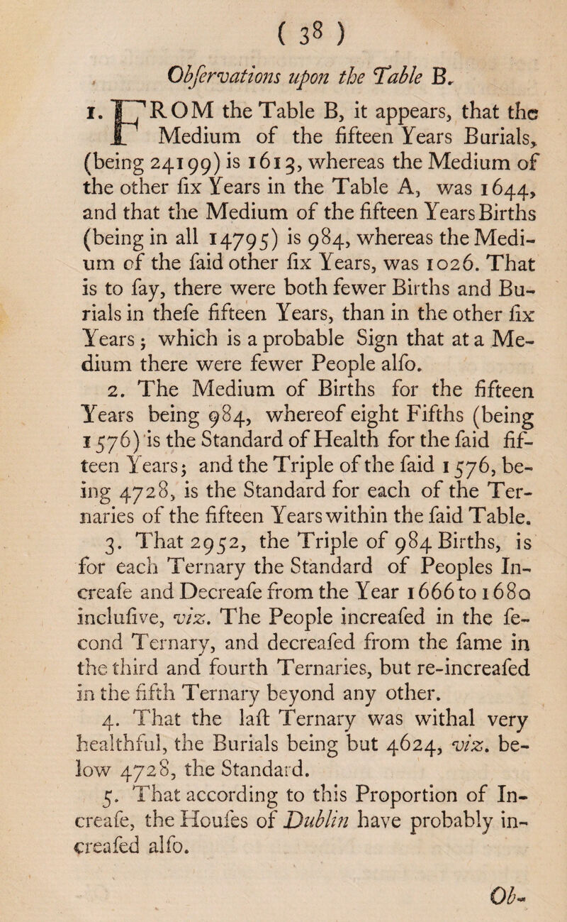 Observations upon the Table B. I. T^ROM the Table B, it appears, that the Jl Medium of the fifteen Years Burials, (being 24199) is 1613, whereas the Medium of the other fix Years in the Table A, was 1644, and that the Medium of the fifteen Years Births (being in all 14795) is 984, whereas the Medi¬ um of the faid other fix Years, was 1026. That is to fay, there were both fewer Births and Bu¬ rials in thefe fifteen Years, than in the other fix Years; which is a probable Sign that at a Me¬ dium there were fewer People alfo. 2. The Medium of Births for the fifteen Years being 984, whereof eight Fifths (being 1576) is the Standard of Health for the faid fif¬ teen Years; and the Triple of the faid 1576, be¬ ing 4728, is the Standard for each of the Ter¬ naries of the fifteen Years within the faid Table. 3. That 2952, the Triple of 984 Births, is for each Ternary the Standard of Peoples In- creafe and Decreafe from the Year 1666 to 1680 inclufive, viz. The People increafed in the fe- cond Ternary, and decreafed from the fame in the third and fourth Ternaries, but re-increafed in the fifth Ternary beyond any other. 4. That the laft Ternary was withal very healthful, the Burials being but 4624, viz. be¬ low 4728, the Standard. 5. That according to this Proportion of In- creafe, the Houles of Dublin have probably in¬ creafed alfb. Ob-