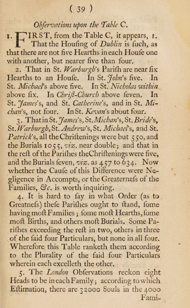 Observations upon the Table C. I. THIRST, from the Table C, it appears, i. _L That the Houfing of Dublin is fuch, as that there are not five Hearths in each Houfe one with another, but nearer five than four. 2. That in St. Warburgtis Parifh are near fix Hearths to an Houfe. In St. John's five. In. St. Michael's above five. In St. Nicholas within above fix. In Chriji-Church above feven. In St. James's, and St. Catherine's, and in St. Mi- chan's, not four. In St. Kevan's about four. 3. That in St. James's, St. Michan'sy St. Bride's, St. Warburgh, St. Andrew'sy St. Michael's, and St. Patrick's, all theChriftenings were but 550, and the Burials 1055, viz. near double; and that in the reft of the Parifhes theChriftenings were five, and the Burials feven, viz. as 457 to 634. Now whether the Caufe of this Difference were Ne¬ gligence in Accompts, or the Greaternefs of the Families, &c. is worth inquiring. 4. It is hard to fay in what Order (as to Greatnefs) thefe Parifhes ought to ftand, fome having moft Families; fome mo ft Hearths, fome moft Births, and others moft Burials. Some Pa¬ rifhes exceeding the reft in two, others in three of the faid four Particulars, but none in all four. Wherefore this Table ranketh them according to the Plurality of the faid four Particulars wherein each excelleth the other. 5. The London Obfervations reckon eight Heads to be in each Family; according to which Eftimation, there are 32000 Souls in the 4000 Fami-