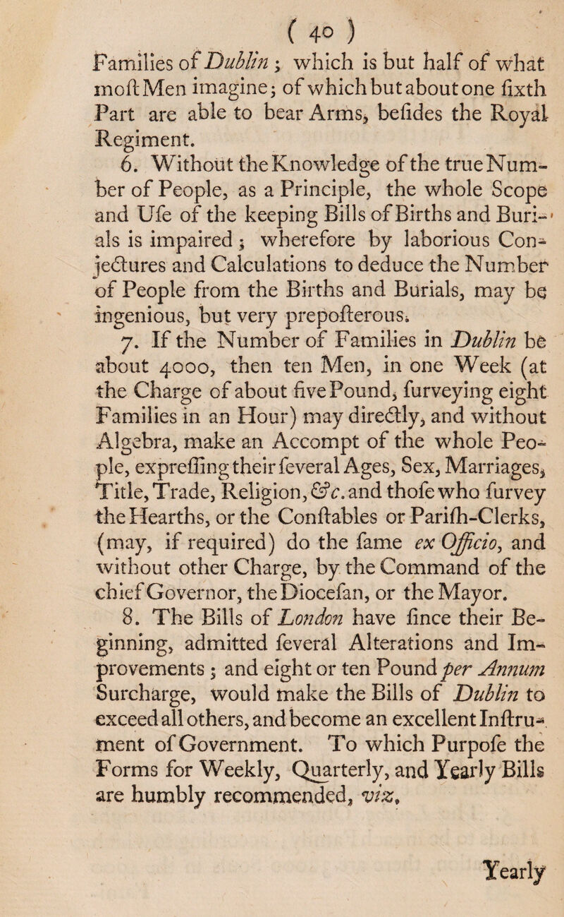 ( 4° ) Families of Dublin ; which is but half of what moftMen imagine - of which but about one fixth Part are able to bear Arms, befides the Royal Regiment. 6. Without the Knowledge of the true Num¬ ber of People, as a Principle, the whole Scope and Ufe of the keeping Bills of Births and Bur:-- als is impaired; wherefore by laborious Con- ]e£tures and Calculations to deduce the Number of People from the Births and Burials, may be ingenious, but very prepofterous* 7. If the Number of Families in 'Dublin be about 4000, then ten Men, in one Week (at the Charge of about five Pound* furveying eight Families in an Hour) may direbtly, and without Algebra, make an Accompt of the whole Peo¬ ple, exprefiing their feveral Ages, Sex, Marriages* Title, Trade, Religion, &c. and thofewho furvey the Hearths, or the Conftables or Parifh-Clerks, (may, if required) do the fame ex Officio, and without other Charge, by the Command of the chief Governor, theDiocefan, or the Mayor. 8. The Bills of London have fince their Be¬ ginning, admitted feveral Alterations and Im¬ provements ; and eight or ten Pounder Annum Surcharge, would make the Bills of Dublin to exceed all others, and become an excellent Inftru^ ment of Government. To which Purpofe the Forms for Weekly, Quarterly, and Yearly Bills are humbly recommended, viz. Yearly