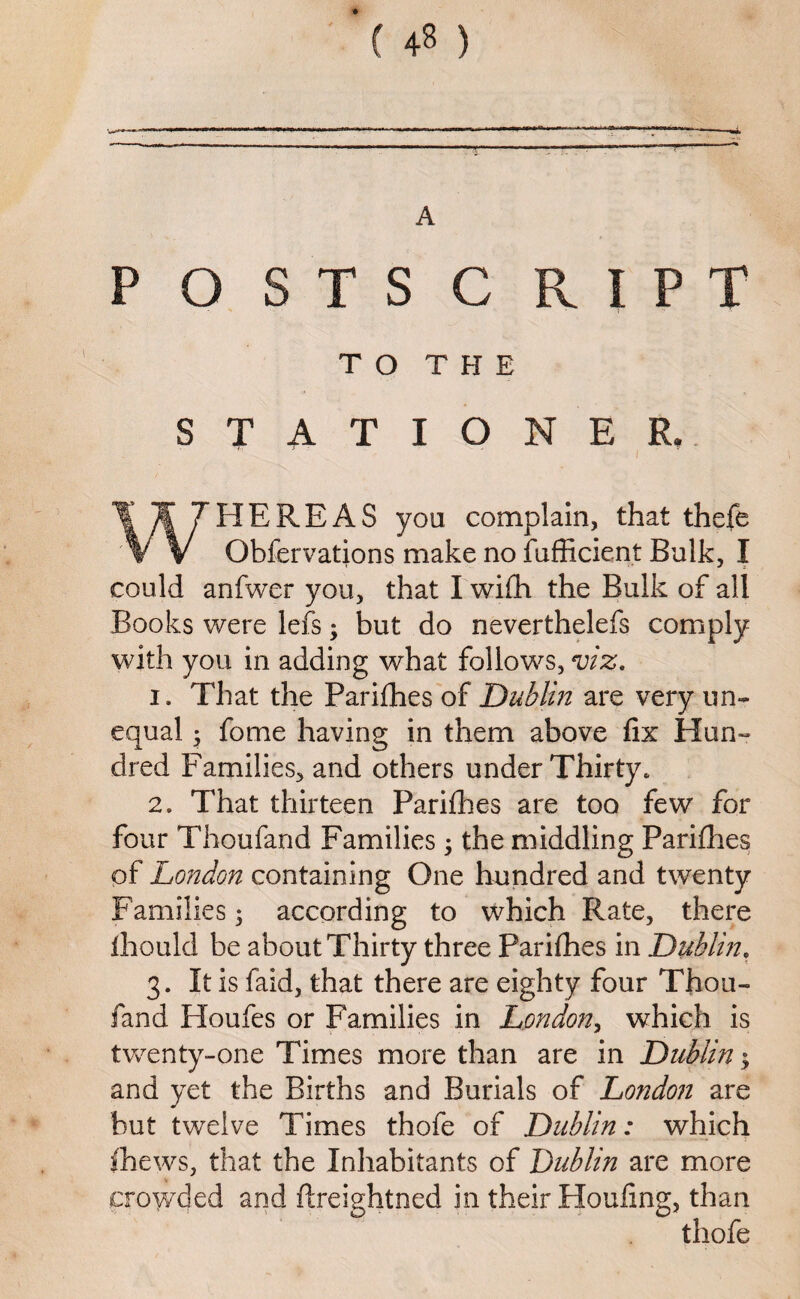 ( 4$ ) A P O STS C RIPT TO THE STATIONER. i ' V| 7HEREAS you complain, that thcfe V Gbfervations make no fufficient Bulk, I could anfwer you, that I wifh the Bulk of all Books were lefs; but do neverthelefs comply with you in adding what follows, viz. i. That the Parifhes of Dublin are very un¬ equal ; fome having in them above fix Hun¬ dred Families, and others under Thirty. 2. That thirteen Pariflies are too few for four Thoufand Families; the middling Pariflies of London containing One hundred and twenty Families; according to which Rate, there ihould be about Thirty three Parifhes in Dublin. 3. It is faid, that there are eighty four Thou¬ fand Houfes or Families in London, which is twenty-one Times more than are in Dublin $ and yet the Births and Burials of Londoji are but twelve Times thofe of Dublin: which fhews, that the Inhabitants of Dublin are more crowded and ftreightned in their Houfing, than thofe