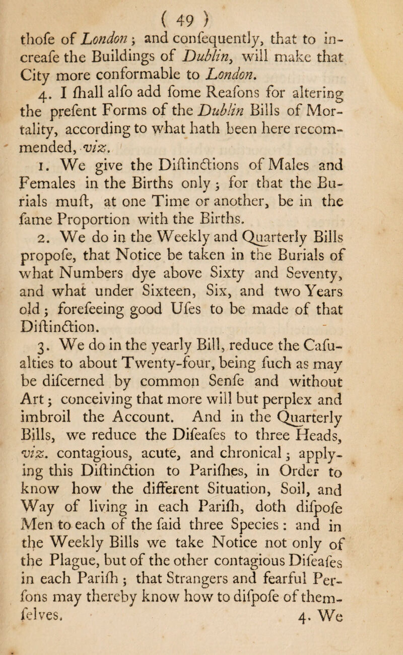 thofe of London; and confequently, that to in- creafe the Buildings of Dublin, will make that City more conformable to London. 4. I fhall alfo add fome Reafons for altering the prefent Forms of the Dublin Bills of Mor¬ tality, according to what hath been here recom¬ mended, viz. 1 1. We give the Diftindions of Males and Females in the Births only • for that the Bu¬ rials muft, at one Time or another, be in the fame Proportion with the Births. 2. We do in the Weekly and Quarterly Bills propofe, that Notice be taken in the Burials of what Numbers dye above Sixty and Seventy, and what under Sixteen, Six, and two Years old; forefeeing good Ufes to be made of that Diftindion. 3. We do in the yearly Bill, reduce the Cafu- alties to about Twenty-four, being fuch as may be difcerned by common Senfe and without Art; conceiving that more will but perplex and imbroil the Account. And in the Quarterly Bills, we reduce the Difeafes to three Heads, viz. contagious, acute, and chronical 5 apply¬ ing this Diftindion to Parifhes, in Order to know how the different Situation, Soil, and Way of living in each Parifh, doth difpofe Men to each of the faid three Species : and in the Weekly Bills we take Notice not only of the Plague, but of the other contagious Difeafes in each Parifh ; that Strangers and fearful Per- fons may thereby know how to difpofe of them- (elves. 4. We