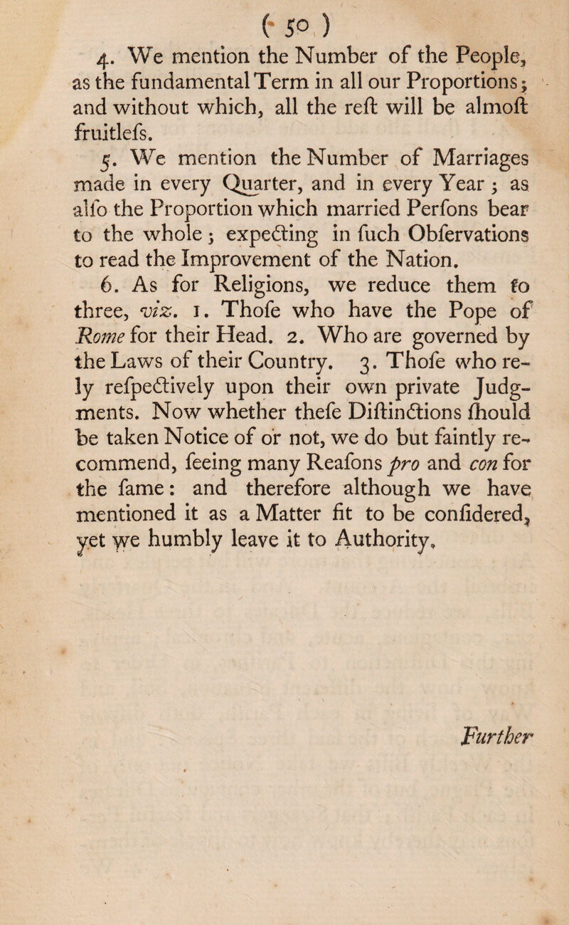 (* 5° ) 4- We mention the Number of the People, as the fundamental Term in all our Proportions; and without which, all the reft will be almoft fruitlefs. 5. We mention the Number of Marriages made in every Quarter, and in every Year; as alfo the Proportion which married Perfons bear to the whole; expecting in fuch Obfervations to read the Improvement of the Nation. 6. As for Religions, we reduce them fo three, viz. 1. Thofe who have the Pope of Rome for their Head. 2. Who are governed by the Laws of their Country. 3. Thofe who re¬ ly refpedtively upon their own private Judg¬ ments. Now whether thefe Diftindtions ihould be taken Notice of or not, we do but faintly re¬ commend, feeing many Reafonspro and conior the fame: and therefore although we have mentioned it as a Matter fit to be confidered^ yet y^e humbly leave it to Authority. Further