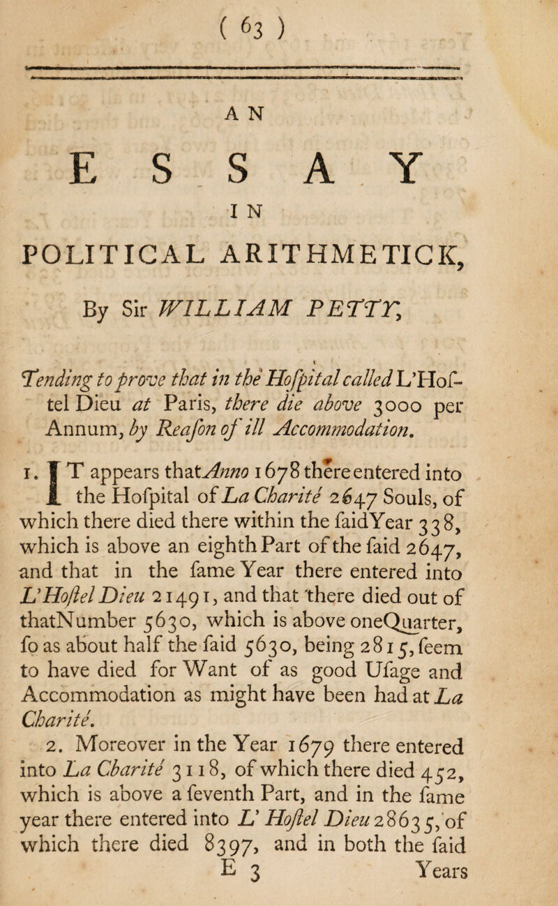 A N E S S A Y I N POLITICAL ARITHMETICS By Sir WILLIAM PETAL, \ Tending to prove that in the Hof pi talc ailed L’FIof- tel Dieu at Paris, there die above 3000 per Annum, by Reafonof ill Accommodation. 1. IT appears thzXAnno 1678 there entered into JL the Hofpital of La Charite 2^47 Souls, of which there died there within the faidYear 338, which is above an eighth Part of the faid 2647, and that in the fame Year there entered into LyHoftel Dieu 21491, and that 'there died out of thatNumber 5630, which is above oneQuarter, foas about half the faid 5630, being 2815, feem to have died for Want of as good Ufage and Accommodation as might have been had at La Charite. 2. Moreover in the Year 1679 there entered into La Cbarite 3118, of which there died 452, which is above a feventh Part, and in the fame year there entered into A’ Hoflel Dieu 2863 5,'of which there died 8397, an^ in both the faid E 3 Years