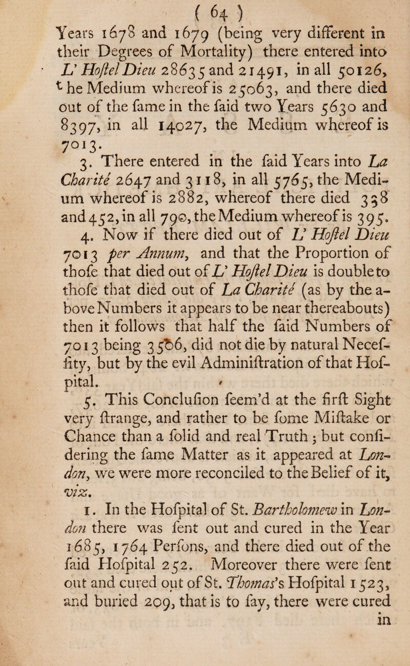 Years 1678 and 1679 (being very different in their Degrees of Mortality) there entered into V HojlelDieu 28635 and 21491, in all 50126, ^ he Medium whereof is 25063, and there died out of the fame in the faid two Years 5630 and 8397, in all 14027, the Medium whereof is 7OI3* 3. There entered in the faid Years into La Charite 2647 and 3118, in all 5765, the Medi¬ um whereof is 2882, whereof there died 338 and 452, in all 790, the Medium whereof is 395. 4. Now if there died out of 1J Hojlel Dieu 7013 per Annum, and that the Proportion of thofe that died out of V Hojlel Dieu is double to thofe that died out of La Charite (as by the a- boveNumbers it appears to be near thereabouts) then it follows that half the faid Numbers of 7013 being 35^)6, did not die by natural Necef- lity, but by the evil Adminiftration of that Hof- $ This Conclufion feem’d at the fir ft Sight very ftrange, and rather to be fome Miftake or Chance than a folid and real Truth ; but confi- dering the fame Matter as it appeared at Lon- don, we were more reconciled to the Belief of it, viz. 1. In the Hofpital of St. Bartholomew in Lon¬ don there was lent out and cured in the Year 1685, 1764 Perfons, and there died out of the faid Hofpital 252. Moreover there were fent out and cured out of St. Thomas1 s Hofpital 1523, and buried 209, that is to fay, there were cured in