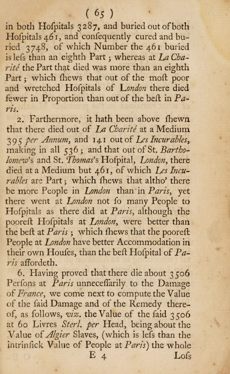 in both Hofpitals 3287, and buried out of both Hofpitals 461, and confequently cured and bu¬ ried 3748, of which Number the 461 buried is lefs than an eighth Part 5 whereas at La Cha¬ rlie the Part that died was more than an eighth Part • which fhews that out of the mod poor and wretched Hofpitals of London there died fewer in Proportion than out of the beft in Pa¬ ris. 2. Farthermore, it hath been above fhewn that there died out of La Charite at a Medium. 395 per Annum, and 141 out of Les Incurables, making in all 536 * and that out of St. Bartho¬ lomew's and St. Thomas's Hofpital, London, there died at a Medium but 461, of which Les Incu¬ rables are Part; which fhews that altho’ there be more People in London than in Paris, yet there went at London not fo many People to Hofpitals as there did at Paris, although the pooreft Plofpitals at London, were better than the beft at Paris ; which fhews that the pooreft People at London have better Accommodation in their own Houfes, than the beft Hofpital of Pa¬ ris affordeth. 6. Having proved that there die about 3 506 Perfons at Paris unneceflarily to the Damage of France, we come next to compute the Value of the faid Damage and of the Remedy there¬ of, as follows, viz. the Value of the faid 3506 at 60 Livres Sterl. per Head, being about the Value of Algier Slaves, (which is lefs than the intrinfick Value of People at Paris) the whole E 4 Lofs