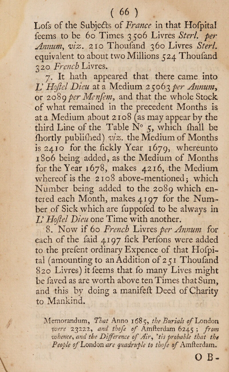 Lofs of the Subjefts of France in that Hofpital fee ms to be 60 Times 3506 Livres SterL per Annum, viz. 210 Thoufand 360 Livres SterL equivalent to about two Millions 524 Thoufand 320 French Livres. 7. It hath appeared that there came into If 'Hojiel Dieu at a Medium 25063 per Annum, or 2089per Menfem, and that the whole Stock of what remained in the precedent Months is at a Medium about 2108 (as may appear by the third Line of the Table N° 5, which fhall be fhortly published) viz. the Medium of Months is 2410 for the dckly Year 1679, whereunto 1806 being added, as the Medium of Months for the Year 1678, makes 4216, the Medium whereof is the 2108 above-mentioned* which Number being added to the 2089 which en¬ tered each Month, makes 4197 for the Num¬ ber of Sick which are fuppofed to be always in If llojlel Dieu one Time with another. 8. Now if 60 French Livres per Annum for each of the faid 4197 fick Perfons were added to the prefent ordinary Expence of that Hofpi¬ tal (amounting to an Addition of 251 Thoufand 820 Livres) itfeems that fo many Lives might be faved as are worth above ten Times that Sum, and this by doing a manifeft Deed of Charity to Mankind. Memorandum, That Anno 1685, the Burials of London were 23222, and thofe of Amfterdam 6245 ; fro?n whence, and the Difference of Air, 9tis probable that the People of London are quadruple to thofe of Amfterdam. O B-