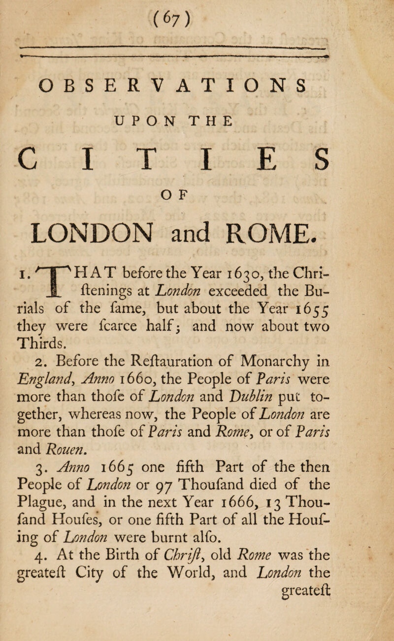 * ■ ■ ■ ■ ■ — ■ 1 — I ■ -u. OBSERVATIONS UPON THE CITIES O F LONDON and ROME. I. ^T^HAT before the Year 1630, the Chri- 1 ftenings at London exceeded the Bu¬ rials of the fame, but about the Year 1655 they were lcarce half • and now about two Thirds. 2. Before the Reftauration of Monarchy in England, Anno 1660, the People of Paris were more than thofc of London and Dublin put to¬ gether, whereas now, the People of London are more than thofe of Paris and Rome, or of Paris and Rouen. 3. Anno 1665 one fifth Part of the then People of London or 97 Thoufand died of the Plague, and in the next Year 1666, 13 Thou¬ fand Houfes, or one fifth Part of all the Houf- ing of Londo7i were burnt alfo. 4. At the Birth of Cbrijl> old Rome was the greatest City of the World, and London the greateft