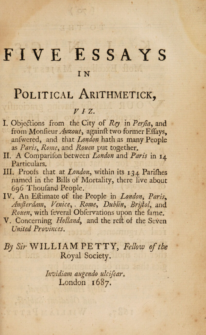 1 FIVE ESSAYS I N Political Arithmetic^ VIZ. I. Objections from the City of Rey in Perjia, and from Monfieur Auzout^ againfttwo former Effays, anfwered, and that London hath as many People as Paris> jRome, and Rouen put together. II. A Companion between London and Paris in 14 Particulars. III. Proofs that at London, within its 134 Parifhes named in the Bills of Mortality, there live about 696 Thoufand People. IV. An Eftimate of the People in London, Paris, Amfterdam, Venice,. Rome, Lublin, Brijlol, and Rouen, with feveral Obfervations upon the lame. V. Concerning Hollandy and the relt of the Seven United Provinces. By Sir WILLIAM PETTY, Fellow of the Royal Society. Invidiam augendo ulcifcar. London 1687.