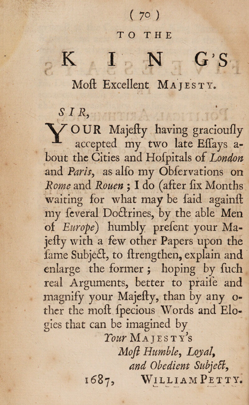 ( 7° ) TO THE K I N G’S ~ ■ • „• *• ‘f Moft Excellent Majesty. 5 I R, OUR Majefty having gracioufly accepted my two late Eftays a- bout the Cities and Hofpitals of London and Paris, as alfo my Obfervations on Rome and Rouen ; I do (after fix Months waiting for what may be laid againft my feveral Do&rines, by the able Men of Europe) humbly prefent your Ma¬ jefty with a few other Papers upon the fame Subject, to ftrengthen, explain and enlarge the former ; hoping by fuch real Arguments, better to praife and magnify your Majefty, than by any o- ther the moft fpecious Words and Elo- gies that can be imagined by Tour Majes t y’s Moft Humble, Loyal, and Obedient SubjeSl, 1687, William Pett y.