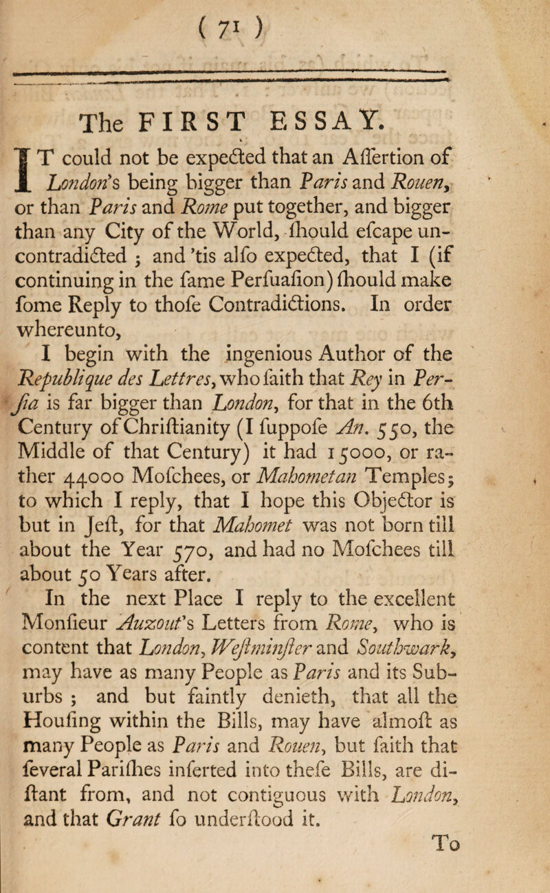 The FIR ST ESSAY. IT could not be expected that an Affertion of London’s being bigger than Paris and Rouen, or than Paris and Rome put together, and bigger than any City of the World, fhould efcape un- contradicted • and ’tis alfo expeCted, that I (if continuing in the fame Perfuafion) fhould make fome Reply to thofe Contradictions. In order whereunto, I begin with the ingenious Author of the Republique des Lett res, who laith that Rey in Per- fia is far bigger than London, for that in the 6th Century of Chriflianity (I fuppofe An. 550, the Middle of that Century) it had 15000, or ra¬ ther 44000 Mofchees, or Mahometan Temples5 to which I reply, that I hope this ObjeCtor is but in Jell, for that Mahomet was not born till about the Year 570, and had no Mofchees till about 50 Years after. In the next Place I reply to the excellent Monfieur Auzoufs Letters from Rome, who is content that London, JVeJlmmjler and Southwarky may have as many People as Paris and its Sub¬ urbs ; and but faintly denieth, that all the Houfing within the Bills, may have almofl as many People as Paris and Rouen, but faith that feveral Pari flies infer ted into thefe Bills, are di- ftant from, and not contiguous with London, and that Grant fo underflood it. To