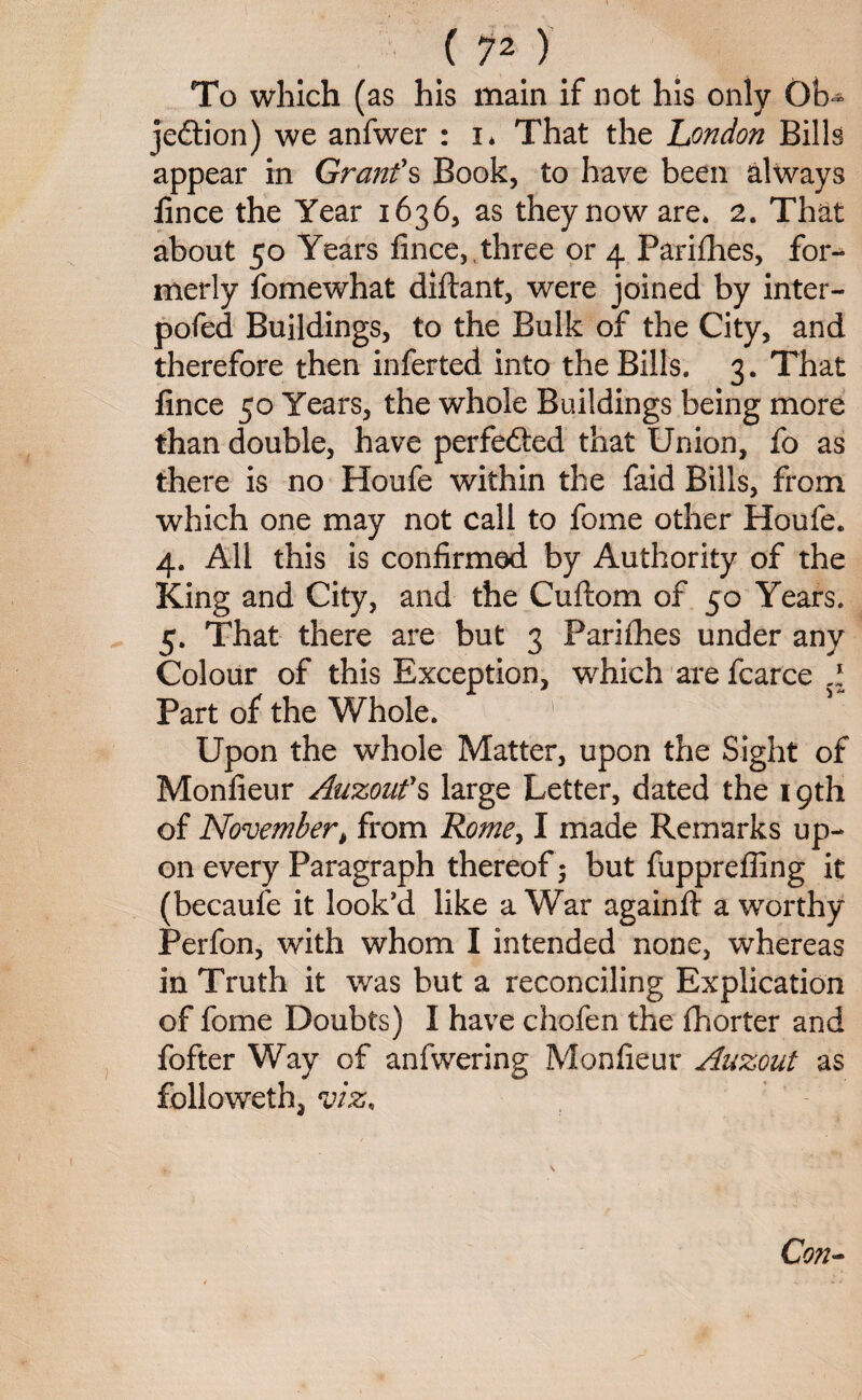 (p) To which (as his main if not his only Ob- jeftion) we anfwer : i* That the London Bills appear in Grant's Book, to have been always lince the Year 1636, as they now are* 2. That about 50 Years lince,, three or 4 Parifhes, foi- merly fomewhat diftant, were joined by inter- pofed Buildings, to the Bulk of the City, and therefore then inferted into the Bills. 3. That lince 50 Years, the whole Buildings being more than double, have perfefted that Union, fo as there is no Houfe within the faid Bills, from which one may not call to fome other Houfe. 4. All this is confirmed by Authority of the King and City, and the Cuftom of 50 Years. 5. That there are but 3 Paddies under any Colour of this Exception, which are fcarce .1 Part of the Whole. Upon the whole Matter, upon the Sight of Monfieur Auzoufs large Letter, dated the 19th of November > from Rome, I made Remarks up¬ on every Paragraph thereof 3 but fuppreffing it (becaufe it look’d like a War againft a worthy Perfon, with whom I intended none, whereas in Truth it was but a reconciling Explication of fome Doubts) I have chofen the Ihorter and fofter Way of anfwering Monfieur Auzout as followeth, viz, Con-