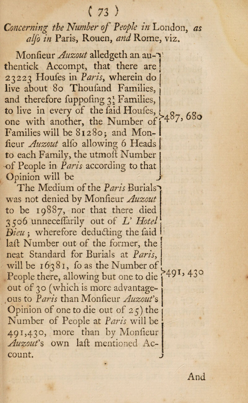 J Concerning the Number of People in London, as alfo in Paris, Rouen, and Rome, viz. Monfieur Auzout alledgeth an au-V thentick Accompt, that there are | 23223 Houfes in Paris, wherein do ! live about 80 Thoufand Families, and therefore fuppofing 3* Families, to live in every of the laid Houfes, . ™ one with another, the Number of 1 4 /y Families will be 81280; and Mon- I jfieur Auzout alfo allowing 6 Heads to each Family, the utmoft Number -of People in Paris according to that Opinion will be The Medium of the Paris Burials^, was not denied by Monfieur Auzout to be 19887, nor that there died 3506 unneceflarily out of TJ Hotel Bieu ; wherefore deducting the faid laft Number out of the former, the [ neat Standard for Burials at Paris, will be 16381, fo as the Number of. People there, allowing but one to die 49 L 43° out of 30 (which is more advantage¬ ous to Paris than Monfieur Auzout’s Opinion of one to die out of 25) the j Number of People at Paris will be ' 491,430, more than by Monfieur Auzout’s own laft mentioned Ac¬ count. And