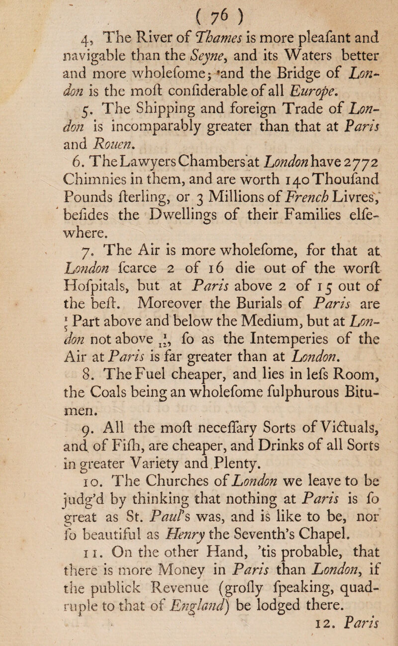 4, The River of Thames is more pleafant and navigable than the Seyne, and its Waters better and more wholefome; ?and the Bridge of Lon¬ don is the molt confiderable of all Europe. 5. The Shipping and foreign Trade of Lon¬ don is incomparably greater than that at Paris and Rouen. 6. The Lawyers Chambers at London have 2772 Chimnies in them, and are worth iqoThoufand Pounds flerling, or 3 Millions of French Livres, befides the Dwellings of their Families elfe- where. 7. The Air is more wholefome, for that at London fcarce 2 of 16 die out of the worfl Hofpitals, but at Paris above 2 of 15 out of the bed. Moreover the Burials of Paris are * Part above and below the Medium, but at Lon¬ don not above fo as the Intemperies of the Air at Paris is far greater than at London. 8. The Fuel cheaper, and lies in lefs Room, the Coals being an wholefome fulphurous Bitu¬ men. 9. All the moft neceffary Sorts of Victuals, and of Fifh, are cheaper, and Drinks of all Sorts in greater Variety and Plenty. 10. The Churches of London we leave to be judg'd by thinking that nothing at Paris is fo great as St. Paul's was, and is like to be, nor fo beautiful as Flenry the Seventh’s Chapel. 11. On the other Hand, 'tis probable, that there is more Money in Paris than London, if the publick Revenue (grofly fpeaking, quad- be lodged there. 12. Paris ruple to that of England)