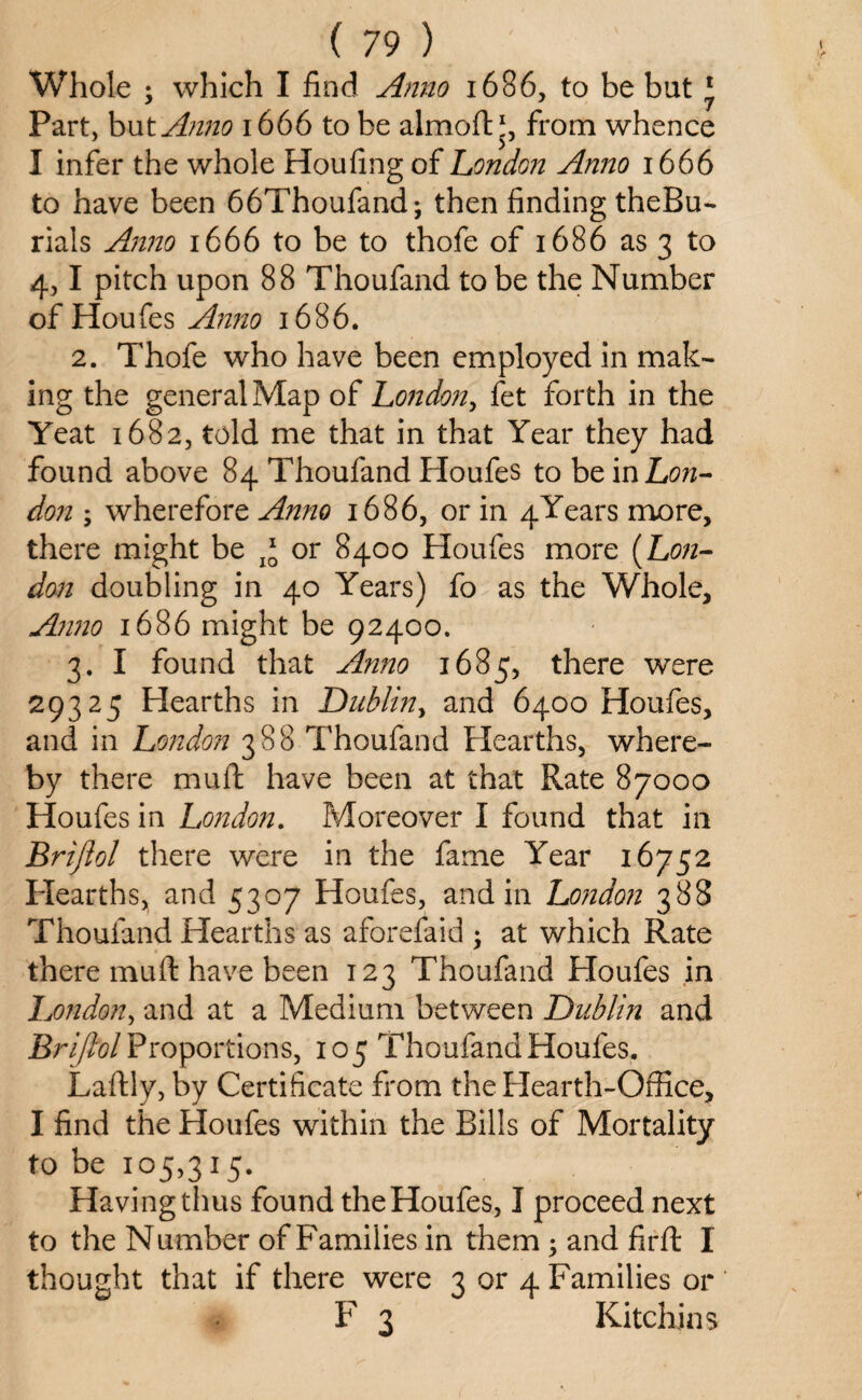 Whole ; which I find Anno 1686, to be bat 1 Part, but Anno 1666 to be almoft *, from whence I infer the whole Houfing of London Anno 1666 to have been 66Thoufand; then finding theBu- rials Anno 1666 to be to thofe of 1686 as 3 to 4,1 pitch upon 88 Thoufand to be the Number of Houfes Anno 1686. 2. Thofe who have been employed in mak¬ ing the general Map of London, fet forth in the Yeat 1682, told me that in that Year they had found above 84 Thoufand Houfes to be in Lon- don ; wherefore Anno 1686, or in 4Years more, there might be or 8400 Houfes more (Lon¬ don doubling in 40 Years) fo as the Whole, Anno 1686 might be 92400. 3. I found that Anno 1685, there were 29325 Hearths in Dublin, and 6400 Houfes, and in London 388 Thoufand Hearths, where¬ by there muft have been at that Rate 87000 Houfes in London. Moreover I found that in Briflol there were in the fame Year 16752 Hearths, and 5307 Houfes, and in London 388 Thoufand Hearths as aforelaid ; at which Rate there muft have been 123 Thoufand Houfes in London, and at a Medium between Dublin and Brifiol Proportions, 105 Thoufand Houfes. Laftly, by Certificate from the Hearth-Office, I find the Houfes within the Bills of Mortality to be 105,315. Having thus found the Houfes, I proceed next to the Number of Families in them; and firft I thought that if there were 3 or 4 Families or F 3 Kitchins