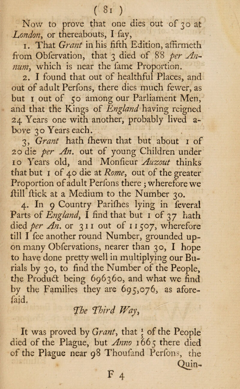 Now to prove that one dies out of 30 at London, or thereabouts, I fay, 1. That Grant in his fifth Edition, affirmeth from Obfervation, that 3 died of 88 per An¬ num, which is near the fame Proportion, 2. I found that out of healthful Places, and out of adult Perfons, there dies much fewer, as but 1 out of 50 among our Parliament Men, and that the Kings of England having reigned 24 Years one with another, probably lived a- bove 30 Years each. 3. Grant hath fhewn that but about 1 of 20 die per An. out of young Children under 10 Years old, and Monfieur Auzout thinks that but 1 of 40 die at Rome, out of the greater Proportion of adult Perfons there ; wherefore we Hill Hick at a Medium to the Number 30. 4. In 9 Country Parifhes lying in feveral Parts of England, I find that but 1 of 37 hath died per An. or 311 out of 11507, wherefore till I fee another round Number, grounded up- on many Obfervations, nearer than 30, I hope to have done pretty well in multiplying our Bu» rials by 30, to find the Number of the People, the Product being 696360, and what we find by the Families they are 695,076, as afore- faido The Third Way, It was proved by Grant, that 1 of the People died of the Plague, but Anno 1665 there died of the Plague near 98 Thouiand Perfons, the