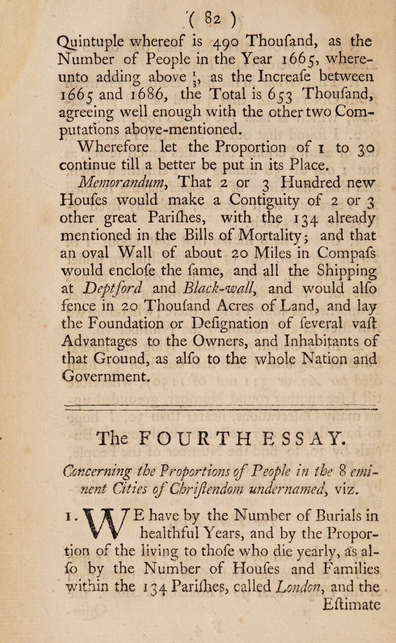 :(82) Quintuple whereof is 490 Thoufand, as the Number of People in the Year 1665, where- unto adding above as the Increafe between 1665 and 1686, the Total is 653 Thoufand, agreeing well enough with the other two Com¬ putations above-mentioned. Wherefore let the Proportion of 1 to 30 continue till a better be put in its Place. Memorandum, That 2 or 3 Plundred new Houfes would make a Contiguity of 2 or 3 other great Parifhes, with the 134 already mentioned in the Bills of Mortality; and that an oval Wall of about 20 Miles in Compafs would enclofe the fame, and all the Shipping at Deptford and Black-wall, and would alfo fence in 20 Thoufand Acres of Land, and lay the Foundation or Defignation of feveral vaft Advantages to the Owners, and Inhabitants of that Ground, as alfo to the whole Nation and Government. The FOURTH E S S A Y. Concerning the Proportions of People in the 8 emi¬ nent Cities of Cbr if endom under name d> viz. I 7£ have by the Number of Burials in V V healthful Years, and by the Propor¬ tion of the living to thofe who die yearly, as al¬ fo by the Number of Houfes and Families within the 134 Parifhes, called London, and the Eftimate