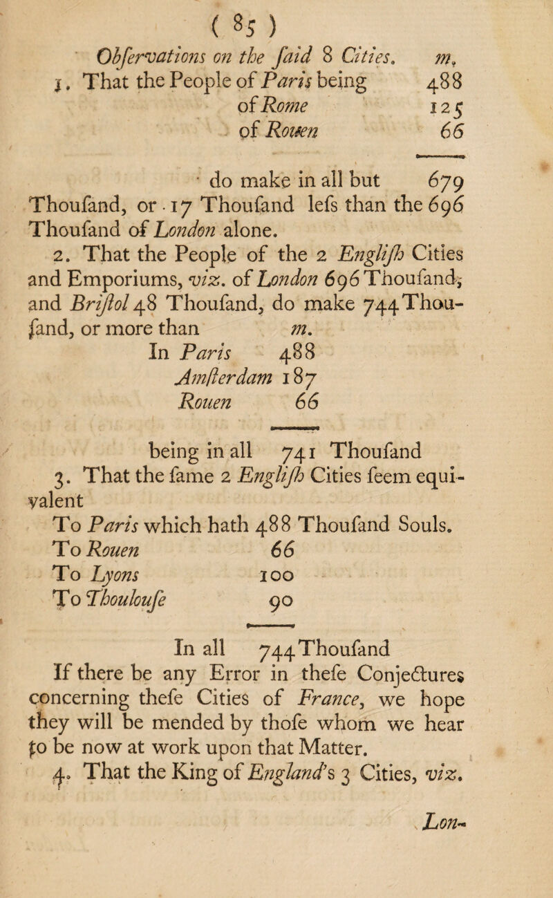 Observations on the faid 8 Cities. m, i. That the People of Paris being 488 of Rome 125 of Rouen 66 do make in all but 679 Thoufand, or ■ 17 Thoufand lefs than the 696 Thoufand of Loizdon alone. 2. That the People of the 2 Engli/h Cities and Emporiums, viz. of London 696 Thoufand,- and Brijiol 48 Thoufand, do make 744 Thou¬ fand, or more than m. In Paris 488 Amfterdam 187 Rouen 66 being in all 741 Thoufand 3. That the fame 2 Englijh Cities feem equi yalent To Paris which hath 488 Thoufand Souls. To Rouen 66 To Lyons 100 To Thouloufe 90 In all 744 Thoufand If there be any Error in thefe Conjectures concerning thefe Cities of France, we hope they will be mended by thofe whom we hear fo be now at work upon that Matter. j., That the King of England’s 3 Cities, viz. \ Lon~
