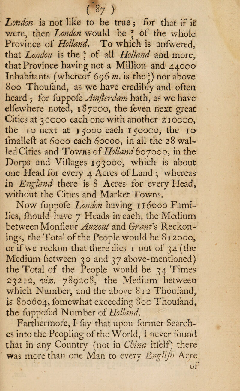 (‘87 )' London is not like to be true; for that if it were, then London would be * of the whole Province of Holland. To which is anfwered, that London is the 2 of all Holland and more, that Province having not a Million and 44000 Inhabitants (whereof 696 m. is the *) nor above 800 Thoufand, as we have credibly and often heard ; for fuppofe Amjlerdam hath, as we have elfewhere noted, 187000, the feven next great Cities at 30000 each one with another 210000, the 10 next at 15000 each 150000, the 10 fmalleft at 6000 each 60000, in ail the 28 wal¬ led Cities and Towns of Holland 607000, in the Dorps and Villages 193000, which is about one Head for every 4 Acres of Land } whereas in England there is 8 Acres for every Head, without the Cities and Market Towns. Now fuppofe London having 116000 Fami¬ lies, (liould have 7 Heads in each, the Medium between Monfieur Auzout and Grant's Reckon¬ ings, the Total of the People would be 812000, or if we reckon that there dies 1 out of 34 (the Medium between 30 and 37 above-mentioned) the Total of the People would be 34 Times 23212, viz. 789208, the Medium between which Number, and the above 812 Thoufand, is 800604, fomewhat exceeding 800 Thoufand, the fuppofed Number of Holland. Farthermore, I fay that upon former Search¬ es into the Peopling of the World, I never found that in any Country (not in China itfelf) there was more than one Man to every Englifh Acre ^ o j / r* or