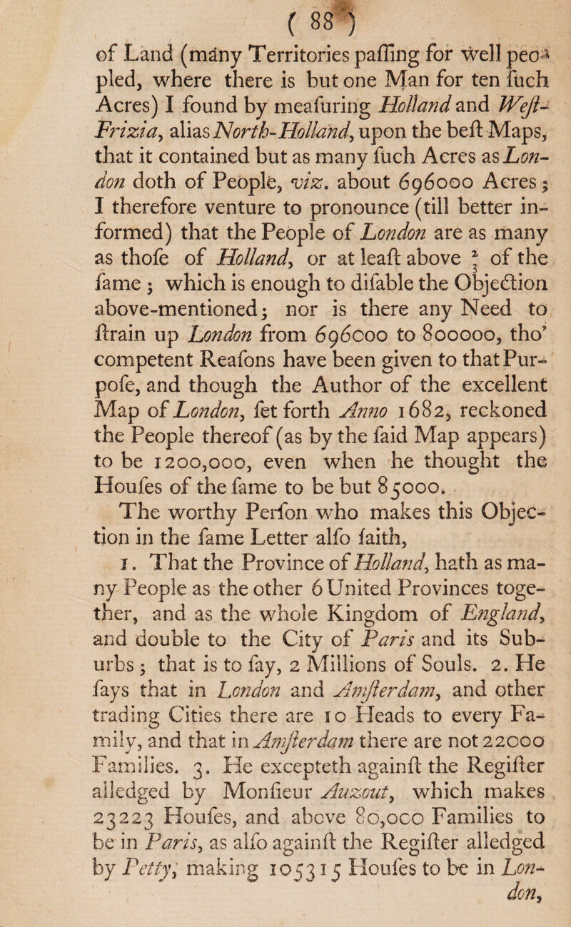 of Land (many Territories paffing for well peo^ pled, where there is but one Man for ten fuch Acres) I found by meafuring Holland and JVeJU Frizia, alias North-Holland, upon the beft Maps, that it contained but as many fuch Acres as Lon¬ don doth of People, viz, about 696000 Acres; I therefore venture to pronounce (till better in¬ formed) that the People of London are as many as thofe of Holland, or at leaft above * of the fame ; which is enough to difable the Objedion above-mentioned; nor is there any Need to fcrain up London from 696000 to 800000, tho competent Reafons have been given to that Pur- pofe, and though the Author of the excellent Map of London, fet forth Anno 1682, reckoned the People thereof (as by the faid Map appears) to be 1200,000, even when he thought the Houfes of the fame to be but 85000. The worthy Perfon who makes this Objec¬ tion in the fame Letter alfo faith, j. That the Province of Holland\ hath as ma¬ ny People as the other 6 United Provinces toge¬ ther, and as the whole Kingdom of England, and double to the City of Paris and its Sub¬ urbs ; that is to fay, 2 Millions of Souls. 2. He fays that in London and Amjlerdam, and other trading Cities there are 10 Heads to every Fa¬ mily, and that in Amjierdam there are not 22000 Families. 3. He excepteth againft the Regilter alledged by Monfieur Auzout, which makes 23223 Houfes, and above 8o,oco Families to be in Paris, as alfo againft the Regifter alledged by Pettyy making 105315 Houfes to he in Lon-