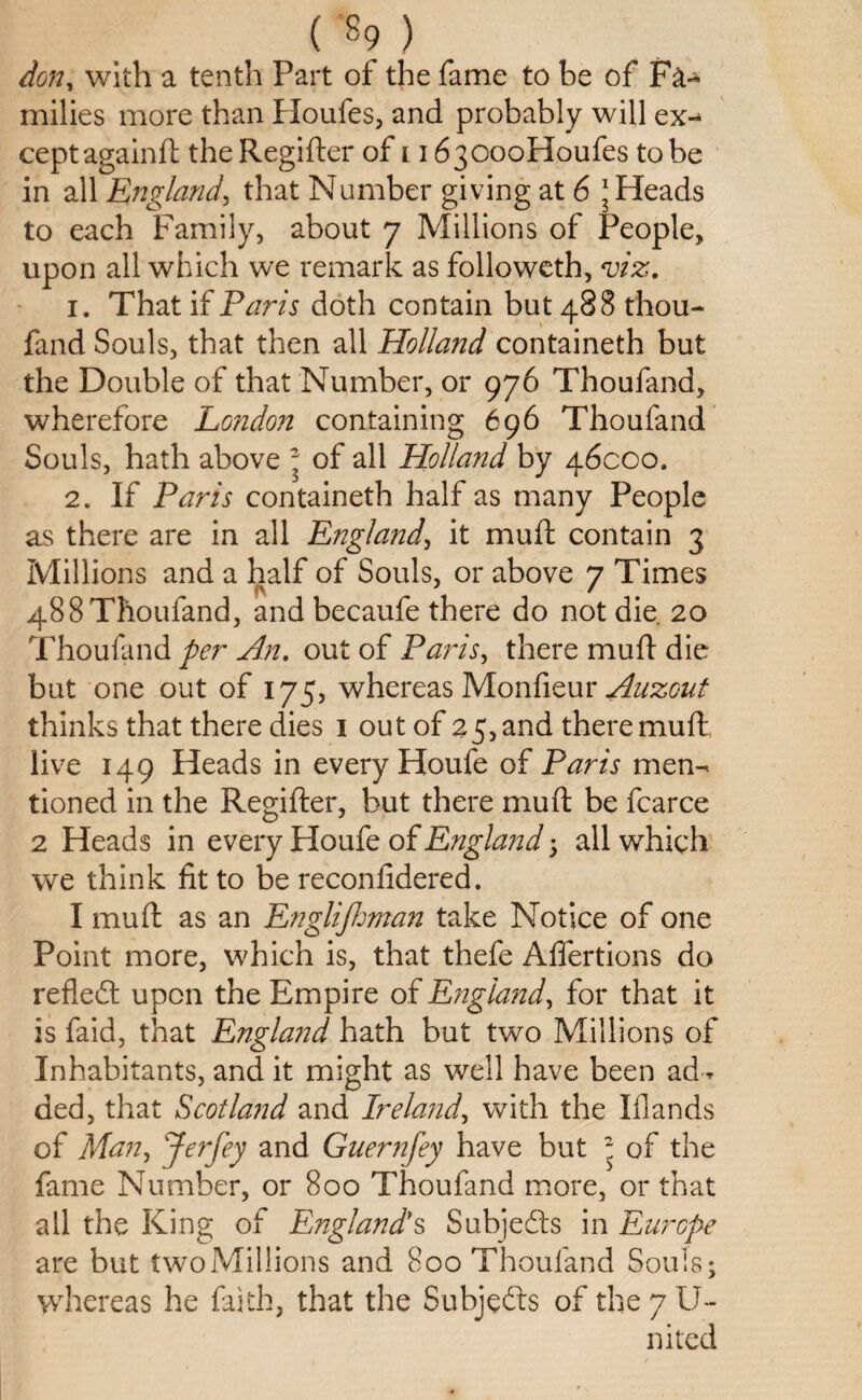 don, with a tenth Part of the fame to be of Fa-* milies more than Houfes, and probably will ex¬ cept againft the Regifter of i i630ooHoufes to be in all England, that Number giving at 6 * Heads to each Family, about 7 Millions of People, upon all which we remark as followeth, viz. 1. That if Paris doth contain but 488 thou- fand Souls, that then all Holland containeth but the Double of that Number, or 976 Thoufand, wherefore London containing 696 Thoufand Souls, hath above * of all Holland by 46000. 2. If Paris containeth half as many People as there are in all England, it mull contain 3 Millions and a half of Souls, or above 7 Times 488 Thoufand, and becaufe there do not die. 20 Thoufand per An. out of Paris, there mud die but one out of 175, whereas Monfieur Auzout thinks that there dies 1 out of 25, and there muft live 149 Heads in every Houfe of Paris men¬ tioned in the Regifter, but there muft be fcarce 2 Heads in every Ploufe of England 5 all which we think fit to be reconfidered. I muft as an Englijhman take Notice of one Point more, which is, that thefe Affertions do reflect upon the Empire of England, for that it is faid, that England hath but two Millions of Inhabitants, and it might as well have been ad* ded, that Scotland and Ireland, with the Ifiands of Man, Jerfey and Guernfey have but - of the fame Number, or 800 Thoufand more, or that all the King of England's Subjects in Europe are but twoMillions and 800 Thoufand Souls* whereas he faith, that the Subjects of the 7 U- nited