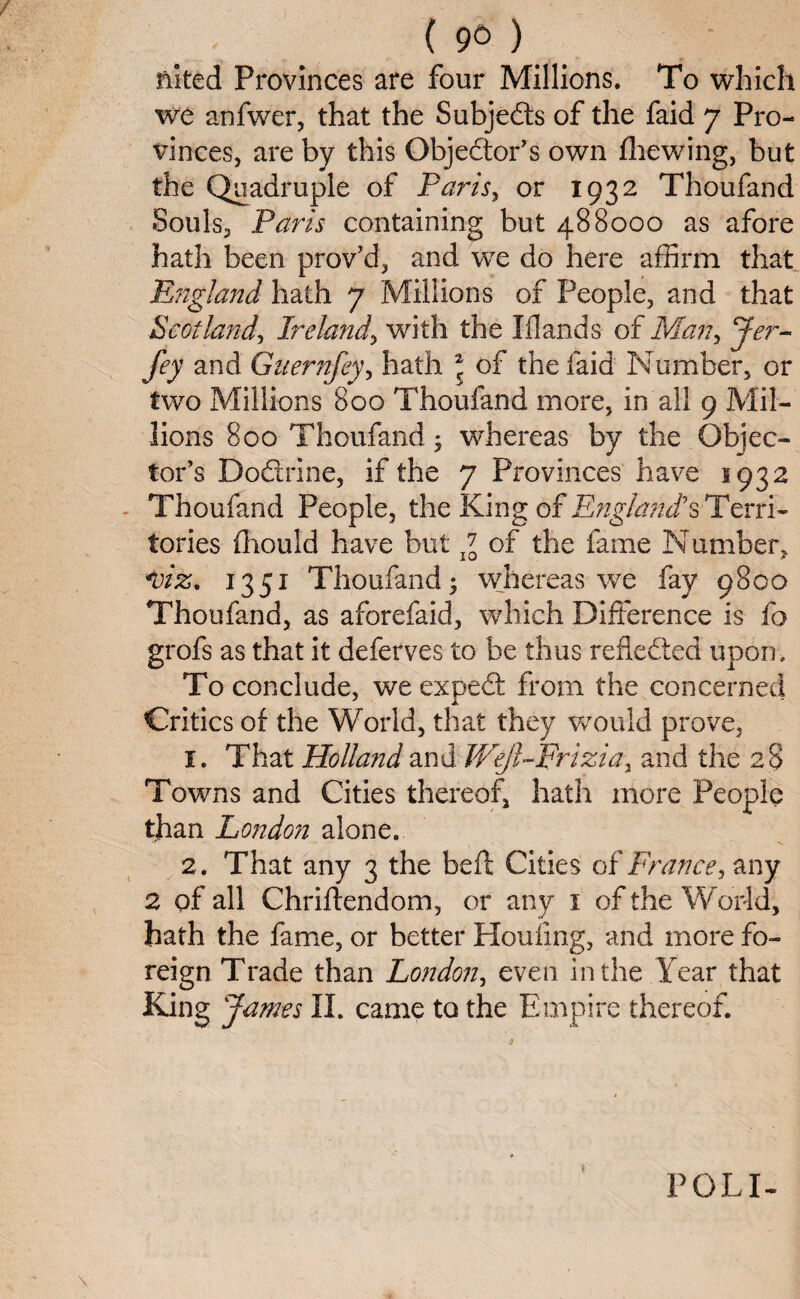 ( 96 ) mted Provinces are four Millions. To which we anfwer, that the Subjects of the faid 7 Pro¬ vinces, are by this Objedtor’s own (hewing, but the Quadruple of Paris, or 1932 Thoufand Souls, Paris containing but 488000 as afore hath been prov’d, and we do here affirm that England hath 7 Millions of People, and that Scotland, Ireland'> with the Iflands of Man, Jer~ fey and Gnernfey, hath * of the faid Number, or two Millions 800 Thoufand more, in all 9 Mil¬ lions 800 Thoufand; whereas by the Objec¬ tor’s Dodlrine, if the 7 Provinces have 1932 Thoufand People, the King of England1 s Terri¬ tories fhould have but g0 of the fame Number, <viz, 1351 Thoufand; whereas we fay 9800 Thoufand, as aforefaid, which Difference is fo grofs as that it deferves to be thus refledted upon . To conclude, we expedt from the concerned Critics of the World, that they would prove, 1. That Holland and Wejl-Frizia, and the 28 Towns and Cities thereof, hath more People than London alone. 2. That any 3 the bed Cities of France, any 2 of all Chriftendom, or any 1 of the World, hath the fame, or better Houfing, and more fo¬ reign Trade than London, even in the Year that King James II. came to the Empire thereof. POL I-