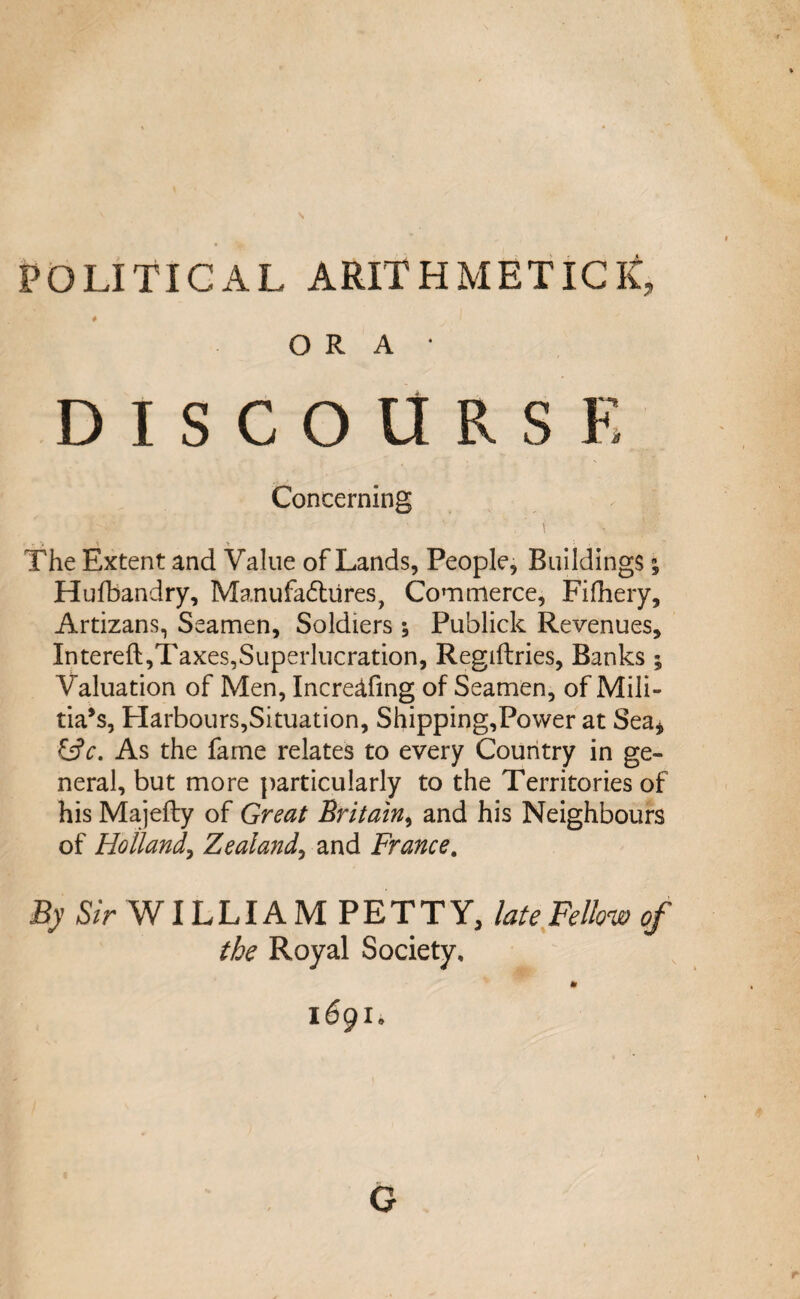POLITICAL ARITHMETIC it, # ORA* DISCOURSE Concerning ■ ' ' . E* . r » y >, The Extent and Value of Lands, People, Buildings; Hufbandry, Manufactures, Commerce, Fifhery, Artizans, Seamen, Soldiers; Publick Revenues, Intereft,Taxes,Superlucration, Regiftries, Banks ; Valuation of Men, Incredfing of Seamen, of Mili¬ tia’s, Harbours,Situation, Shipping,Power at Sea* &c. As the fame relates to every Country in ge¬ neral, but more particularly to the Territories of his Majefty of Great Britain, and his Neighbours of Holland, Zealand, and France. By Sir WILLIAM PETTY, late Fellow of the Royal Society, * 1691• G