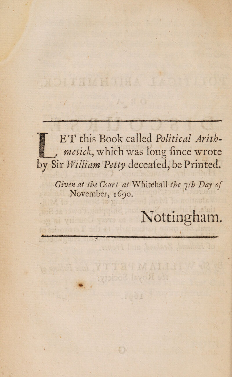 » ' 1 LET this Book called Political Arith¬ metic}*., which was long iince wrote by Sir William Petty deceafed, be Printed. Given at the Court at Whitehall the jth Day of November, 1690. Nottingham.