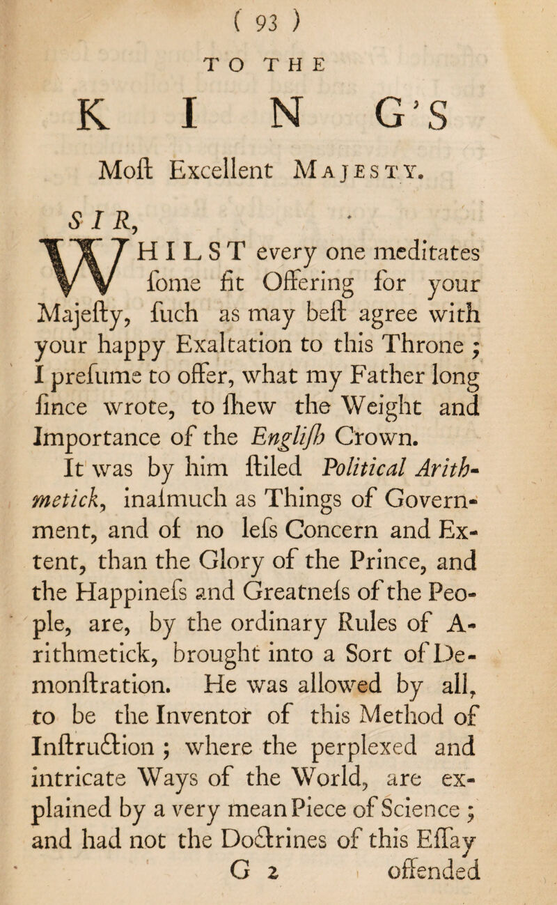 TO THE K I N G’S Moff Excellent Ma j e s t y. SIR, WHILST every one meditates fome fit Offering for your Majefty, fuch as may beft agree with your happy Exaltation to this Throne ; I prefume to offer, what my Father long fince wrote, to lhew the Weight and Importance of the Englift) Crown. It was by him {filed Political Arith¬ metick, inaimuch as Things of Govern¬ ment, and of no lefs Concern and Ex¬ tent, than the Glory of the Prince, and the Happinefs and Greatnefs of the Peo¬ ple, are, by the ordinary Rules of A- rithmetick, brought into a Sort ofDe- monftration. He was allowed by all, to be the Inventor of this Method of Inffruffion ; where the perplexed and intricate Ways of the World, are ex¬ plained by a very mean Piece of Science ; and had not the Doflrines of this Effay G 2 ' offended