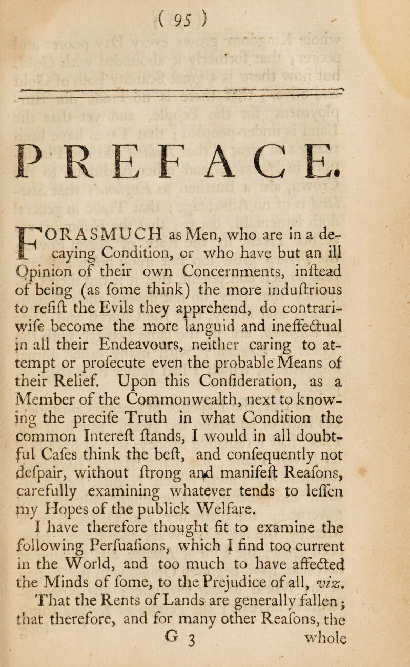 PR EFAC E. O R A S MU CH as Men, who are in a de- V caying Condition, or who have but an ill Opinion of their own Concernments, indead of being (as fome think) the more indudrious to redd: the Evils they apprehend, do contrari- wife become the more languid and ineffectual jn all their Endeavours, neither caring to at¬ tempt or profecute even the probable Means of their Relief. Upon this Conftderation, as a Member of the Commonwealth, next to know¬ ing the precife Truth in what Condition the common Intereft dands, I would in all doubt¬ ful Cafes think the bed, and confequently not defpair, without drong ai>d manifed Reafons, carefully examining whatever tends to leffen my Hopes of the publick Welfare. I have therefore thought fit to examine the following Perfuafions, which I find toQ current in the World, and too much to have affefted the Minds of fome, to the Prejudice of all, viz. That the Rents of Lands are generally fallen; that therefore, and for many other Reafons, the G 3 whole