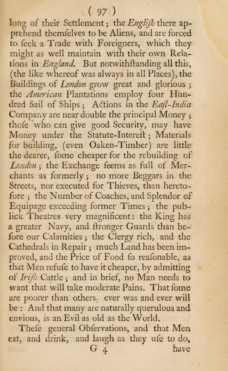 long of their Settlement3 the Englijh there ap¬ prehend themfelves to be Aliens, and are forced to feek a Trade with Foreigners, which they might as well maintain with their own Rela¬ tions in England. But notwithflanding all this, (the like whereof was always in all Places), the Buildings of London grow great and glorious * the Ame?~ican Plantations employ four Hun¬ dred Sail of Ships3 Actions in the Eajl-India Company are near double the principal Money ; thofe 'who can give good Security, may have Money under the Statute-Xntereft • Materials for building, (even Oaken-Timber) are little the dearer, fome cheaper for the rebuilding of London ; the Exchange feems as full of Mer¬ chants as formerly3 no more Beggars in the Streets, nor executed for Thieves, than hereto¬ fore 3 the Number of Coaches, and Splendor of Equipage exceeding former Times3 the pub- lick Theatres very magnificent: the King has a greater Navy, and ftronger Guards than be¬ fore our Calamities 3 the Clergy rich, and the Cathedrals in Repair 3 much Land has been im¬ proved, and the Price of Food fo reafonable, as that Men refufe to have it cheaper, by admitting of Irijh Cattle 3 and in brief, no Man needs to want that will take moderate Pains. That fome are poorer than others- ever was and ever will be : And that many are naturally querulous and envious, is an Evil as old as the World. Thefe general Obfervations, and that Men eat, and drink, and laugh as they ufe to do, G 4 have