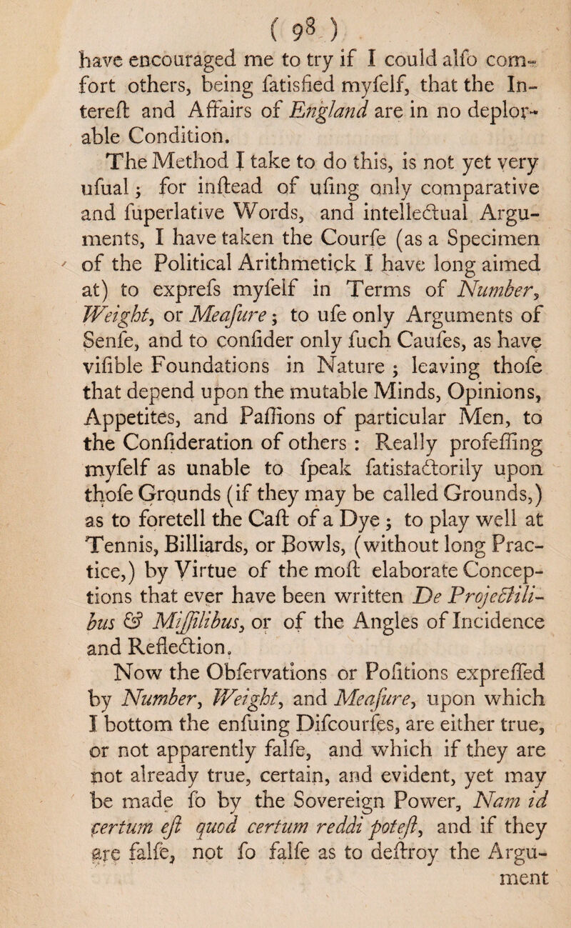 have encouraged me to try if I could alfo com¬ fort others, being fatisfied myfelf, that the In- tereft and Affairs of England are in no deplor¬ able Condition. The Method I take to do this, is not yet very ufual; for inftead of ufmg only comparative and fuperlative Words, and intellectual Argu¬ ments, I have taken the Courfe (as a Specimen ' of the Political Arithmetick I have long aimed at) to exprefs myfelf in Terms of Number, Weight, or Meafure; to ufe only Arguments of Senfe, and to confider only fuch Caufes, as have vifible Foundations in Nature ; leaving thofe that depend upon the mutable Minds, Opinions, Appetites, and Paflions of particular Men, to the Confideration of others : Really profeffing myfelf as unable to fpeak fatistaCtorily upon thofe Grounds (if they may be called Grounds,) as to foretell the Caft of a Dye ; to play well at Tennis, Billiards, or Bowls, (without long Prac¬ tice,) by Virtue of the moft elaborate Concep¬ tions that ever have been written De Projediili- bus & Miftilibus, or of the Angles of Incidence and Reflection, Now the Obfervations or Pofitions expreffed by Number, Weight, and Meafure, upon which I bottom the enfuing Difcourfes, are either true, or not apparently falfe, and which if they are not already true, certain, and evident, yet may be made fb by the Sovereign Power, Nam id cerium eft quod certum reddi poteft, and if they are falfe, not fo falfe as to defray the Argu¬ ment