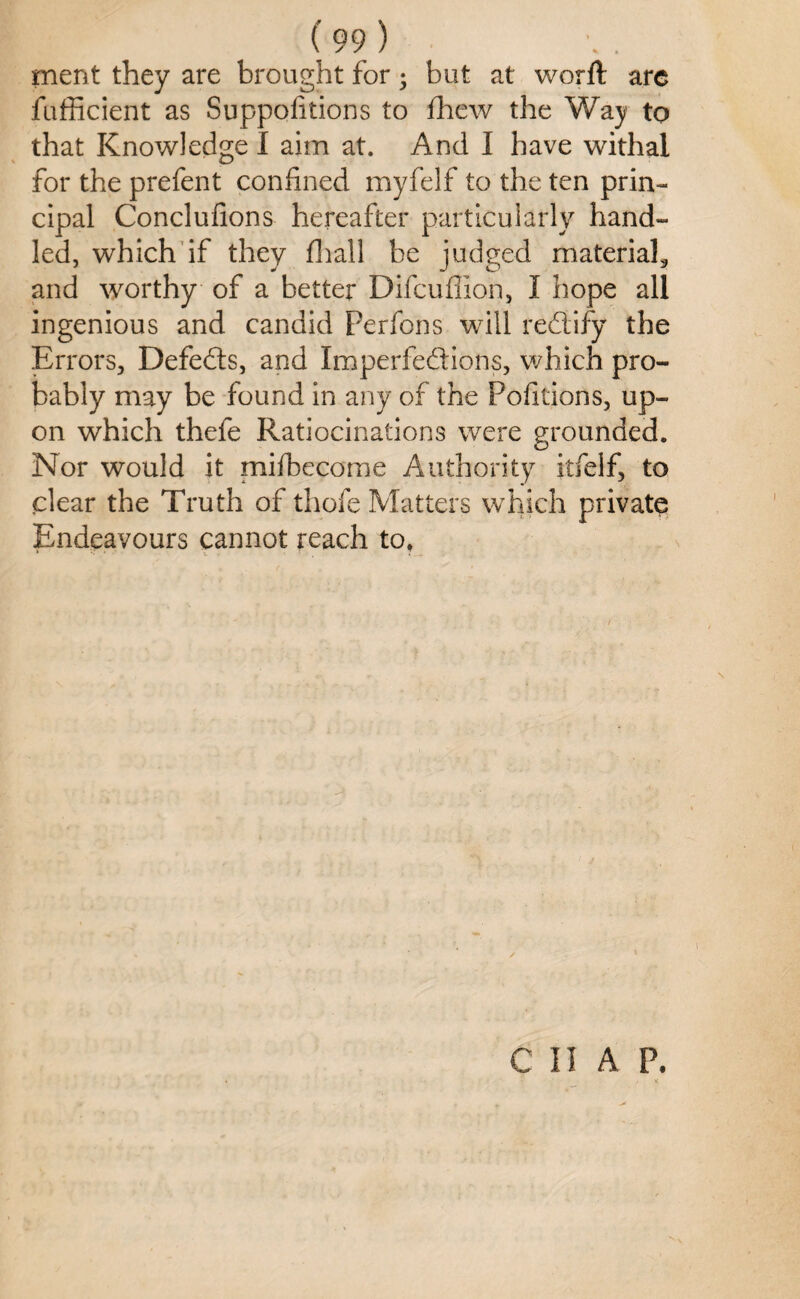 ment they are brought for; but at worft arc fufficient as Suppolitions to fhew the Way to that Knowledge I aim at. And I have withal for the prefent confined myfelf to the ten prin¬ cipal Conclufions hereafter particularly hand¬ led, which if they (hall be judged materials and worthy of a better Difcuffion, I hope all ingenious and candid Perfons will redify the Errors, Defeds, and Imperfedions, which pro¬ bably may be found in any of the Portions, up¬ on which thefe Ratiocinations were grounded. Nor would it mifbecome Authority itfelf, to clear the Truth of thofe Matters which private Endeavours cannot reach to, CHAP.