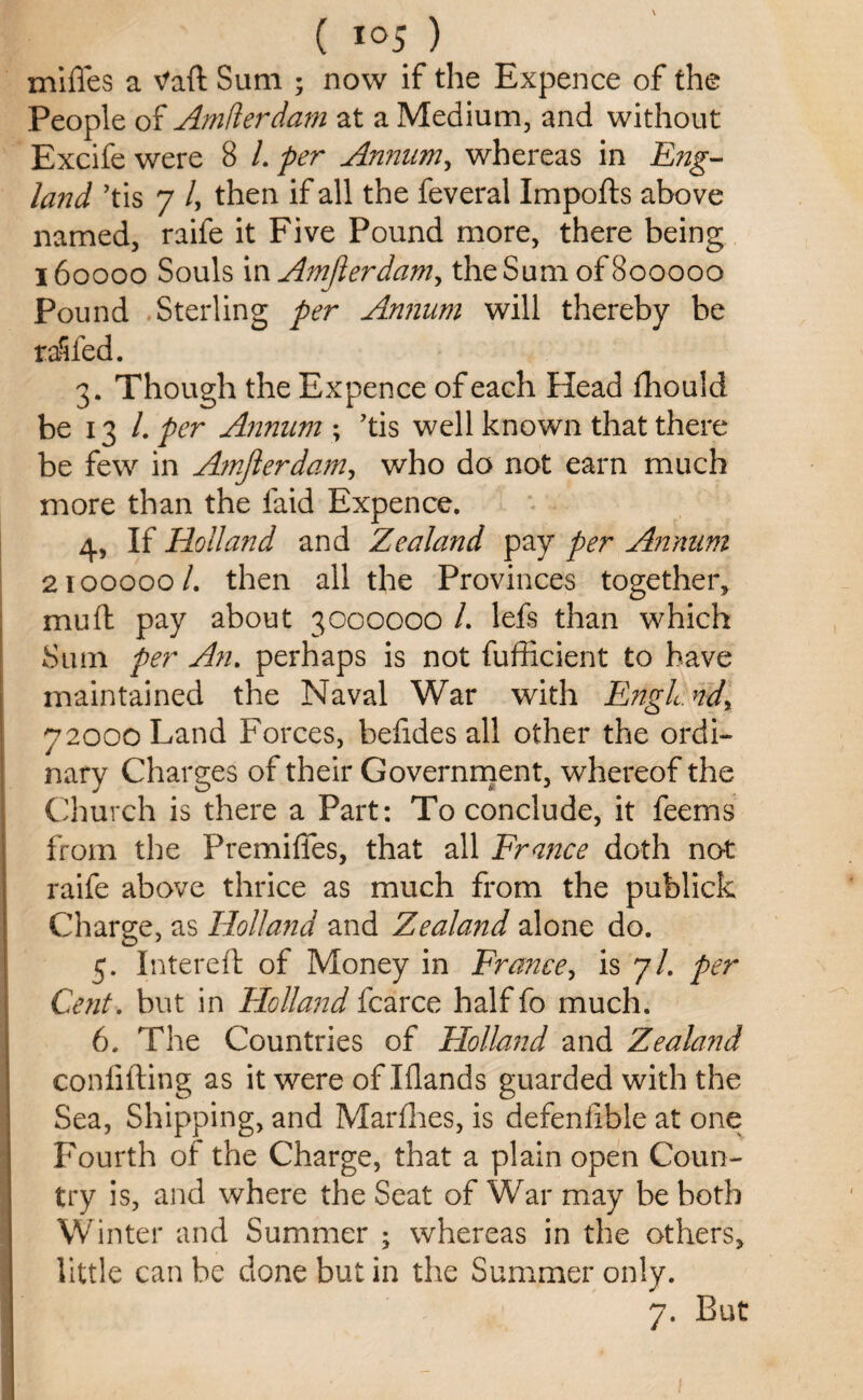 mifles a Vaft Sum ; now if the Expence of the People of Amflerdam at a Medium, and without Excife were 8 L per Annum, whereas in 22;zg-- /<m/ ’tis 7 /, then if all the feveral Imports above named, raife it Five Pound more, there being 160000 Souls m Amfierdam> the Sum of 800000 Pound Sterling per Annum will thereby be railed. 3. Though the Expence of each Head fhould be 13 /. per Annum ; 'tis well known that there be few in Amjlerdam, who do not earn much more than the laid Expence. 4, If Holland and Zealand pay per Annum 2100000 /. then all the Provinces together, mu ft pay about 3000000 /. lefs than which Sum per An. perhaps is not fufficient to have maintained the Naval War with Engl. ndy 72000 Land Forces, bertdes all other the ordi¬ nary Charges of their Government, whereof the Church is there a Part: To conclude, it feems from the Premiffes, that all France doth not raife above thrice as much from the publick Charge, as Holland and Zealand alone do. 5. Intereft of Money in France, is 7/. per Cent. but in Elolland fcarce half fo much. 6. The Countries of Elolland and Zealand conlifting as it were of Elands guarded with the Sea, Shipping, and Marfhes, is defeniible at one Fourth of the Charge, that a plain open Coun¬ try is, and where the Seat of War may be both Winter and Summer ; whereas in the others, little can be done but in the Summer only. 7. But