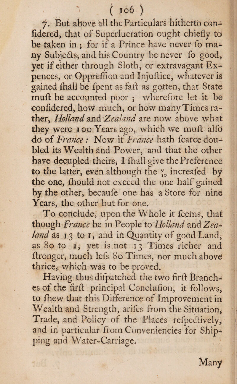 ( io6 7. But above all the Particulars hitherto con- fidered, that of Superlucration ought chiefly to be taken in ; for if a Prince have never fo ma^ ny Subjects* and his Country be never fo good, yet if either through Sloth, or extravagant Ex- pences, or Oppreflion and Injuftice, whatever is gained fhall be fpent as fail as gotten, that State mu ft be accounted poor ; wherefore let it be confidered, how much, or how many Times ra¬ ther, Holland and Zealand are now above what they were 100 Years ago, which we muft alfo do of France: Nov/ if France hath fcarce dou¬ bled its Wealth and Power, and that the other have decupled theirs, I fhall give the Preference to the latter, even although the 910 increafed by the one, fhould not exceed the one half gained by the other, becaufe one has a Store for nine Years, the other but for one. To conclude, upon the Whole it feems, that though France be in People to Holland and Zea¬ land as 13 to 1, and in Quantity of good Land, as 80 to 1, yet is not 13 Times richer and ftronger, much lefs 80 Times, nor much above thrice, which was to be proved. Having thus difpatched the two firft Branch¬ es of the firft principal Conclufion, it follows, to (hew that this Difference of Improvement in Wealth and Strength, arifes from the Situation, Trade, and Policy of the Places reflectively, and in particular from Conveniericies for Ship¬ ping and Water-Carriagei % ) Many