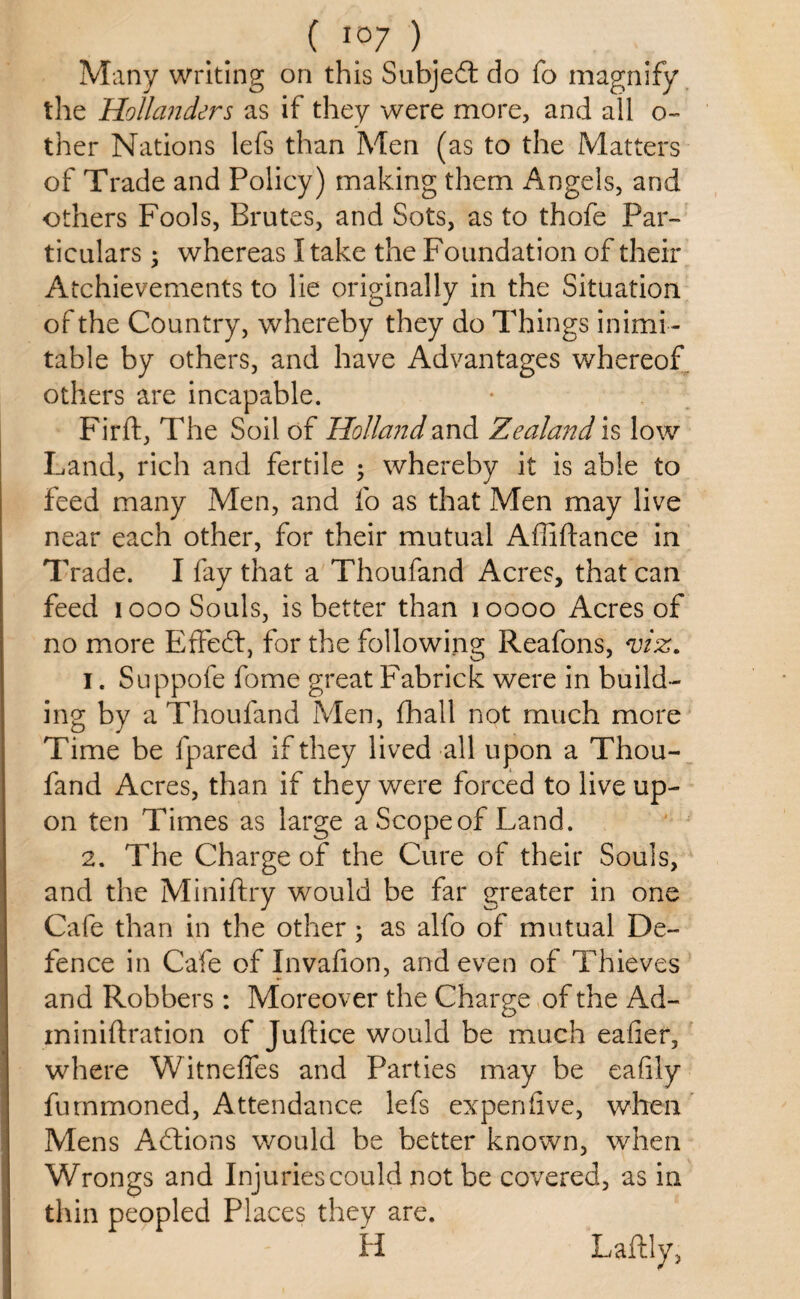 ( i?7 ') # Many writing on this Subjedt do fo magnify the Hollanders as if they were more, and all o- ther Nations lefs than Men (as to the Matters of Trade and Policy) making them Angels, and others Fools, Brutes, and Sots, as to thofe Par¬ ticulars ; whereas I take the Foundation of their Achievements to lie originally in the Situation of the Country, whereby they do Things inimi¬ table by others, and have Advantages whereof others are incapable. Firft, The Soil of Holland and Zealand is low Land, rich and fertile ; whereby it is able to feed many Men, and fo as that Men may live near each other, for their mutual Affiftance in Trade. I fay that a Thoufand Acres, that can feed 1000 Souls, is better than 10000 Acres of no more Effedt, for the following Reafons, viz. 1. Suppofe fome great Fabrick were in build¬ ing by a Thoufand Men, fhall not much more Time be fpared if they lived all upon a Thou¬ fand Acres, than if they were forced to live up¬ on ten Times as large aScopeof Land. 2. The Charge of the Cure of their Souls, would be far greater in one Cafe than in the other; as alfo of mutual De¬ fence in Cafe of Invafion, and even of Thieves and Robbers : Moreover the Charge of the Ad- miniftration of Juftice would be much eaiier, where Witneffes and Parties may be eafily furnmoned, Attendance lefs expenflve, when Mens Adtions would be better known, when Wrongs and Injuries could not be covered, as in thin peopled Places they are. H Laftiy, and the Miniftry