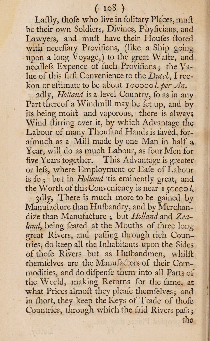 Laftly, thofe who live in folitary Places, mull be their own Soldiers, Divines, Phylicians, and Lawyers, and mull have their Houles ftored with necelfary Provilions, (like a Ship going upon a long Voyage,) to the great Waite, and needlefs Expence of fuch Provilions • the Va¬ lue of this firll Convenience to the Dutch, I rec¬ kon or eftimate to be about 1000001. per An. 2dly, Holland is a level Country, fo as in any Part thereof a Windmill may be fet up, and by its being moift and vaporous, there is always Wind ftirring over it, by which Advantage th$ Labour of many Thoufand Hands is faved, for- afmuch as a Mill made by one Man in half a Year, will do as much Labour, as four Men for five Years together. This Advantage is greater or lefs, where Employment or Eafe of Labour is fo ; but in Holland ’tis eminently great, and the Worth of thisConveniency is near 1500004 gdly, There is much more to be gained by Manufadiure than Hulbandry, and by Merchan¬ dize than Manufadiure ; but Holland and Zea¬ land^ being feated at the Mouths of three long great Rivers, and palling through rich Coun^ tries, do keep all the Inhabitants upon the Sides of thofe Rivers but as Hulbandmen, whillt themfelves are the Manufadtors of their Com¬ modities, and do difpenfe them into all Parts of the World, making Returns for the fame, at what Pricesalmoft they pleafe themfelves; and in Ihprt, they keep the Keys of Trade of thofe Countries, through which the faid Rivers pafs; the