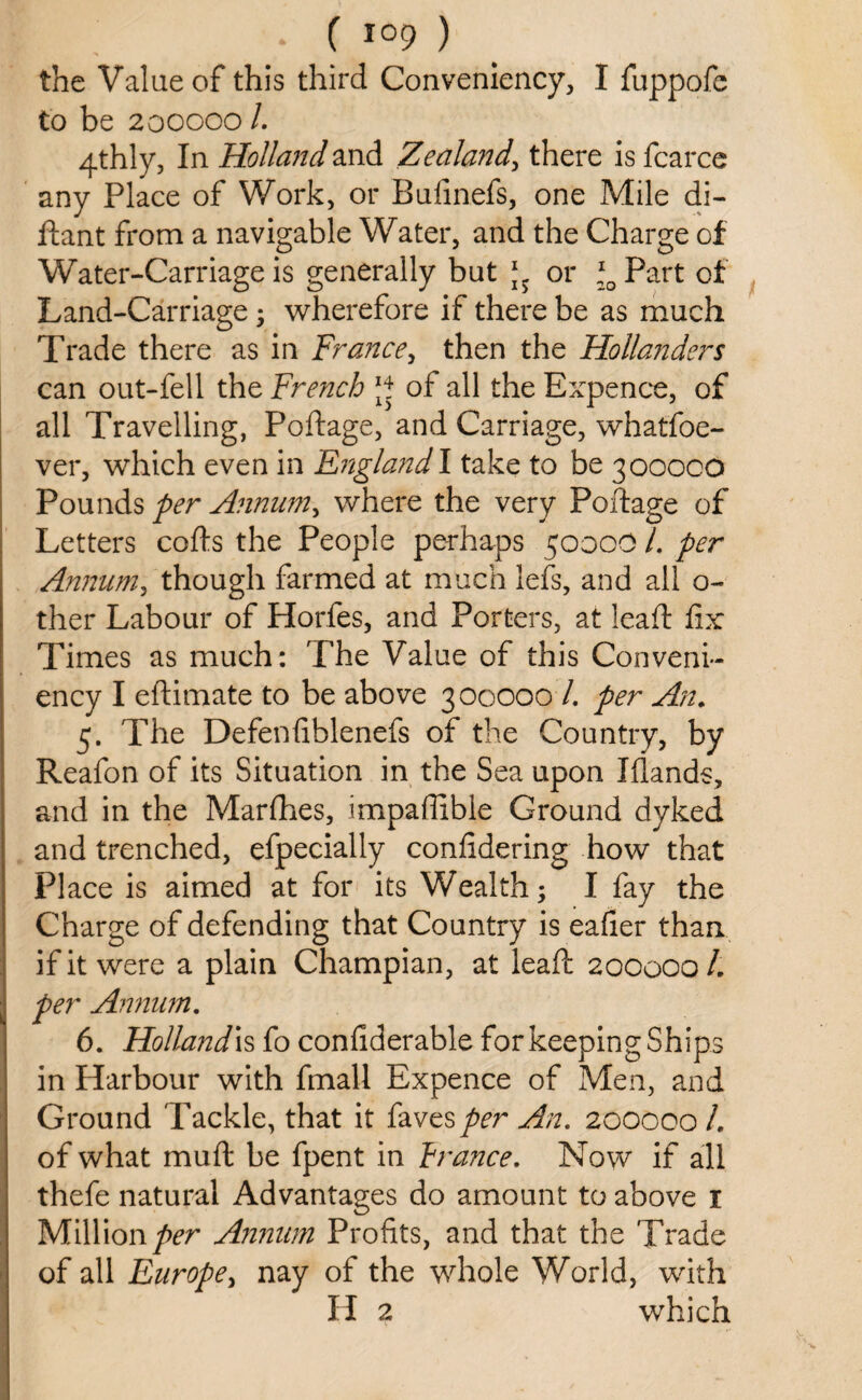 the Value of this third Convenience I fuppofe to be 200000 /. 4thly, In Holland and Zealand, there is fcarce any Place of Work, or Bufinefs, one Mile di- ftant from a navigable Water, and the Charge of Water-Carriage is generally but or \0 Part of Land-Carriage; wherefore if there be as much Trade there as in France, then the Hollanders can out-fell the French J* of all the Expence, of all Travelling, Portage, and Carriage, whatfoe- ver, which even in England! take to be 300000 Pounds per Annum, where the very Portage of Letters cofts the People perhaps 5000O /. per Annum, though farmed at much lefs, and all o- ther Labour of Horfes, and Porters, at leaft fix Times as much: The Value of this Conveni- ency I eftimate to be above 300000 /. per An. 5. The Defenfiblenefs of the Country, by Reafon of its Situation in the Sea upon Iflands, and in the Marfhes, impartible Ground dyked and trenched, efpecially confidering how that Place is aimed at for its Wealth; I fay the Charge of defending that Country is eafier than if it were a plain Champian, at leaft 200000 /. per Annum. 6. Hollands fo confiderable for keeping Ships in Harbour with fmall Expence of Men, and Ground Tackle, that it favesper An. 200000 /. of what mu ft be fpent in prance. Now if all thefe natural Advantages do amount to above 1 Million per Annum Profits, and that the Trade • of all Europe, nay of the whole World, with H 2 which