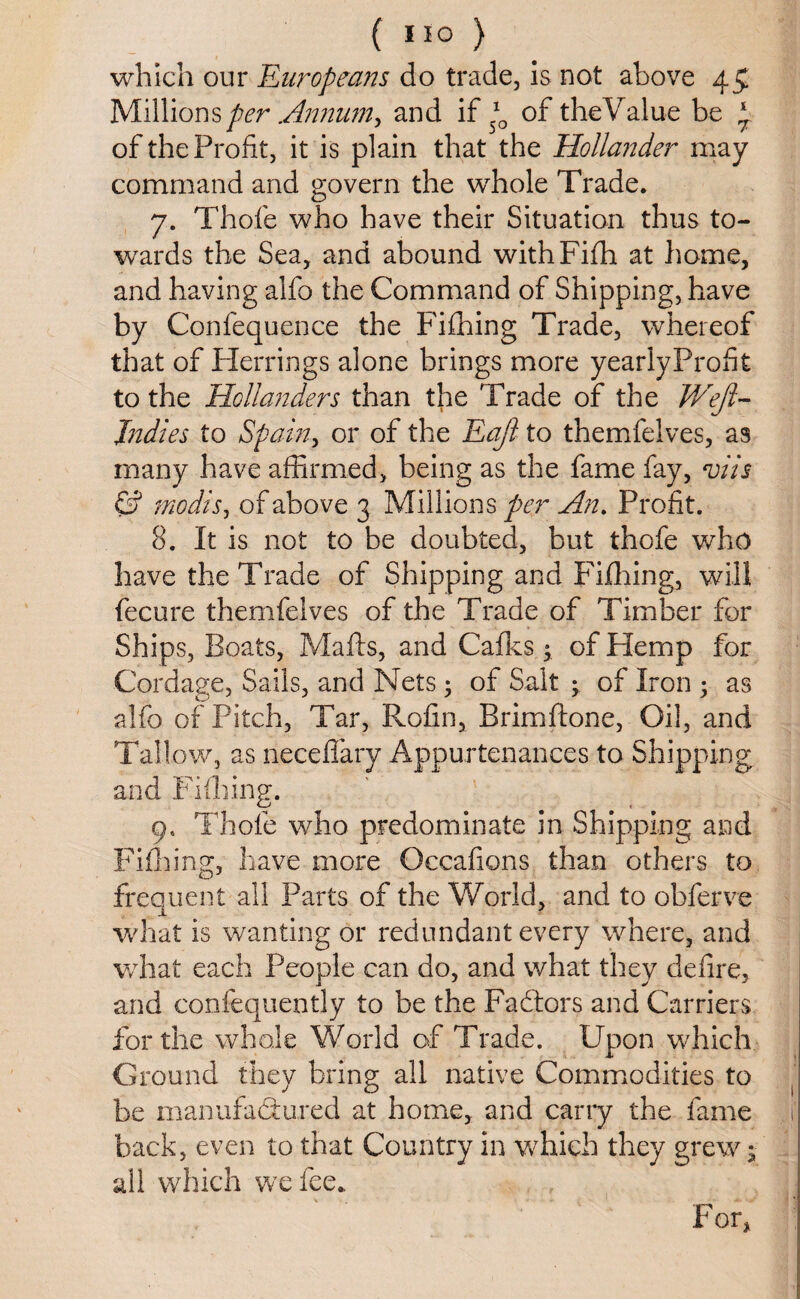 which our Europeans do trade, is not above 45 Millions per Annum, and if *0 of theValue be £ of the Profit, it is plain that the Hollander may command and govern the whole Trade. 7. Thofe who have their Situation thus to¬ wards the Sea, and abound withFifh at home, and having alfo the Command of Shipping, have by Confequence the Fifhing Trade, whereof that of Herrings alone brings more yearlyProfit to the Hollanders than the Trade of the Wejl- Jndies to Spain, or of the Eafl to themfelves, as many have affirmed, being as the fame fay, viis & modis, of above 3 Millions per An. Profit. 8. It is not to be doubted, but thofe who have the Trade of Shipping and Fifhing, will fecure themfelves of the Trade of Timber for Ships, Boats, Mails, and Calks; of Hemp for Cordage, Sails, and Nets; of Salt ; of Iron 3 as alfo of Pitch, Tar, Rofin, Brimftone, Oil, and Tallow, as neceffary Appurtenances to Shipping and Fifhing. 9. Thofe who predominate in Shipping and Fifhing, have more Occafions than others to frequent all Parts of the World, and to obferve what is wanting or redundant every where, and what each People can do, and what they defire, and confequently to be the Fadlors and Carriers for the whole World of Trade. Upon which Ground they bring all native Commodities to be manufactured at home, and carry the fame i' back, even to that Country in which they grew j- all which we fee.. , j For,