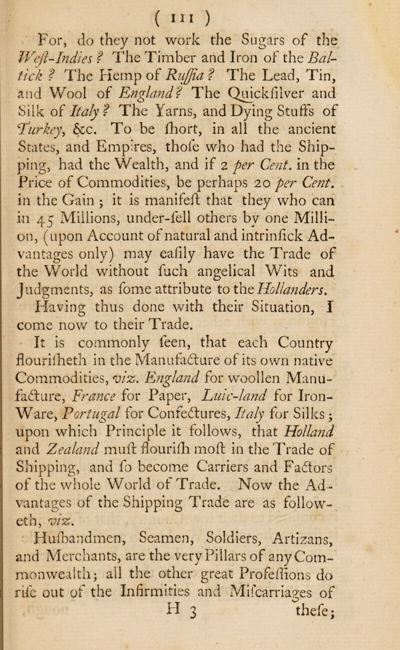 For, do they not work the Sugars of the Weft-Indies ? The Timber and Iron of the Bal~ tick ? The Hemp of Rnjfia ? The Lead, Tin, and Wool of England? The Quickfilver and Silk of Italy ? The Yarns, and Dying Stuffs of 4Turkey, &c. To be fhort, in all the ancient States, and Empires, thole who had the Ship¬ ping, had the Wealth, and if 2 per Cent. in the Price of Commodities, be perhaps 20 per Cent. in the Gain ; it is manifeft that they who can in 45 Millions, under-fell others by one Milli¬ on, (upon Account of natural and intrinfick Ad¬ vantages only) may eafily have the Trade of the World without fuch angelical Wits and Judgments, as fome attribute to the Hollanders. Having thus done with their Situation, I come now to their Trade. It is commonly feen, that each Country flouriftieth in the Manufacture of its own native Commodities, viz. England for woollen Manu¬ facture, France for Paper, Line-land for Iron- Ware, Portugal for ConfeCtures, Italy for Silks; upon which Principle it follows, that Holland and Zealand mu ft flourifti mo ft in the Trade of Shipping, and fo become Carriers and FaCtors of the whole World of Trade. Now the Ad¬ vantages of the Shipping Trade are as follow- eth, viz. Hufbandmen, Seamen, Soldiers, Artizans, and Merchants, are the very Pillars of any Com¬ monwealth; all the other great Profeffions do rife out of the Infirmities and Mifcarriages of