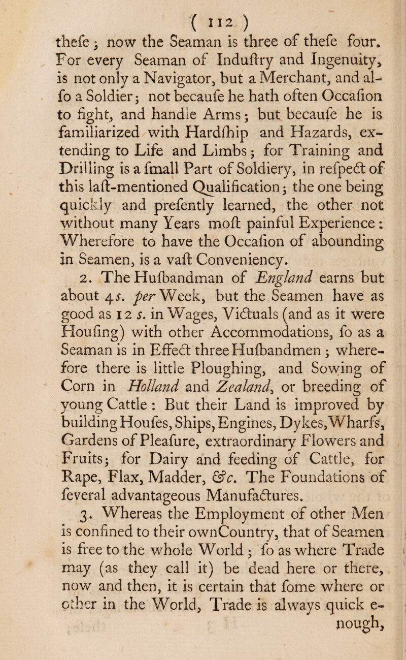 ( ”2 ) thefe ^ now the Seaman is three of thefe four. For every Seaman of Induftry and Ingenuity, is not only a Navigator, but a Merchant, and al- fo a Soldier 5 notbecaufe he hath often Occafion to fight, and handle Arms; but becaufe he is familiarized with Hardfhip and Hazards, ex¬ tending to Life and Limbs; for Training and Drilling is a fmall Part of Soldiery, in refpeCt of this laft-mentioned Qualification; the one being quickly and prefently learned, the other not without many Years moft painful Experience ; Wherefore to have the Occafion of abounding in Seamen, is a vaft Conveniency. 2. The Hufbandman of England earns but about 4per Week, but the Seamen have as good as 12 s. in Wages, Victuals (and as it were Houfing) with other Accommodations, fo as a Seaman is in EffeCt three Hufbandmen ; where¬ fore there is little Ploughing, and Sowing of Corn in Holland and Zealand, or breeding of young Cattle : But their Land is improved by building Houfes, Ships, Engines, Dykes, Wharfs, Gardens of Pleafure, extraordinary Flowers and Fruits; for Dairy and feeding of Cattle, for Rape, Flax, Madder, &c. The Foundations of feveral advantageous Manufactures. 3. Whereas the Employment of other Men is confined to their ownCountry, that of Seamen is free to the whole World; fo as where Trade may (as they call it) be dead here or there, now and then, it is certain that fome where or other in the World, Trade is always quick e- nough.