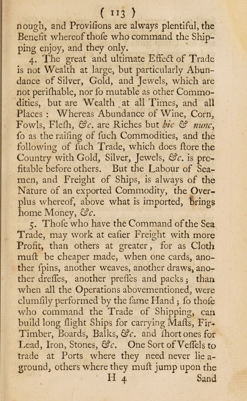 ( ”3 ) nough, and Provifions are always plentiful, the Benefit whereof thofe who command the Ship¬ ping enjoy, and they only. 4. The great and ultimate Efifed: of Trade is not Wealth at large, but particularly Abun¬ dance of Silver, Gold, and Jewels, which are not perifhable, nor fo mutable as other Commo¬ dities, but are Wealth at all Times, and all Places : Whereas Abundance of Wine, Corn, Fowls, Flefih, &c. are Riches but hie & nunc, fo as the railing of fuch Commodities, and the following of fuch Trade, which does ftore the Country with Gold, Silver, Jewels, &c. is pro¬ fitable before others. But the Labour of Sea¬ men, and Freight of Ships, is always of the Nature of an exported Commodity, the Over¬ plus whereof, above what is imported, brings home Money, &c. 5. Thofe who have the Command of the Sea Trade, may work at eafier Freight with more Profit, than others at greater, for as Cloth mu ft be cheaper made, when one cards, ano¬ ther fpins, another weaves, another draws, ano¬ ther dreflfes, another prefles and packs $ than when all the Operations abovementioned, were clumfily performed by the fame Fland ; fo thofe who command the Trade of Shipping, can build long flight Ships for carrying Mails, Fir- Timber, Boards, Balks, &c. and fhort ones for Lead, Iron, Stones, &c. One Sort of Veflfels to trade at Ports where they need never lie a - ground, others where they muft jump upon the H 4 Sand