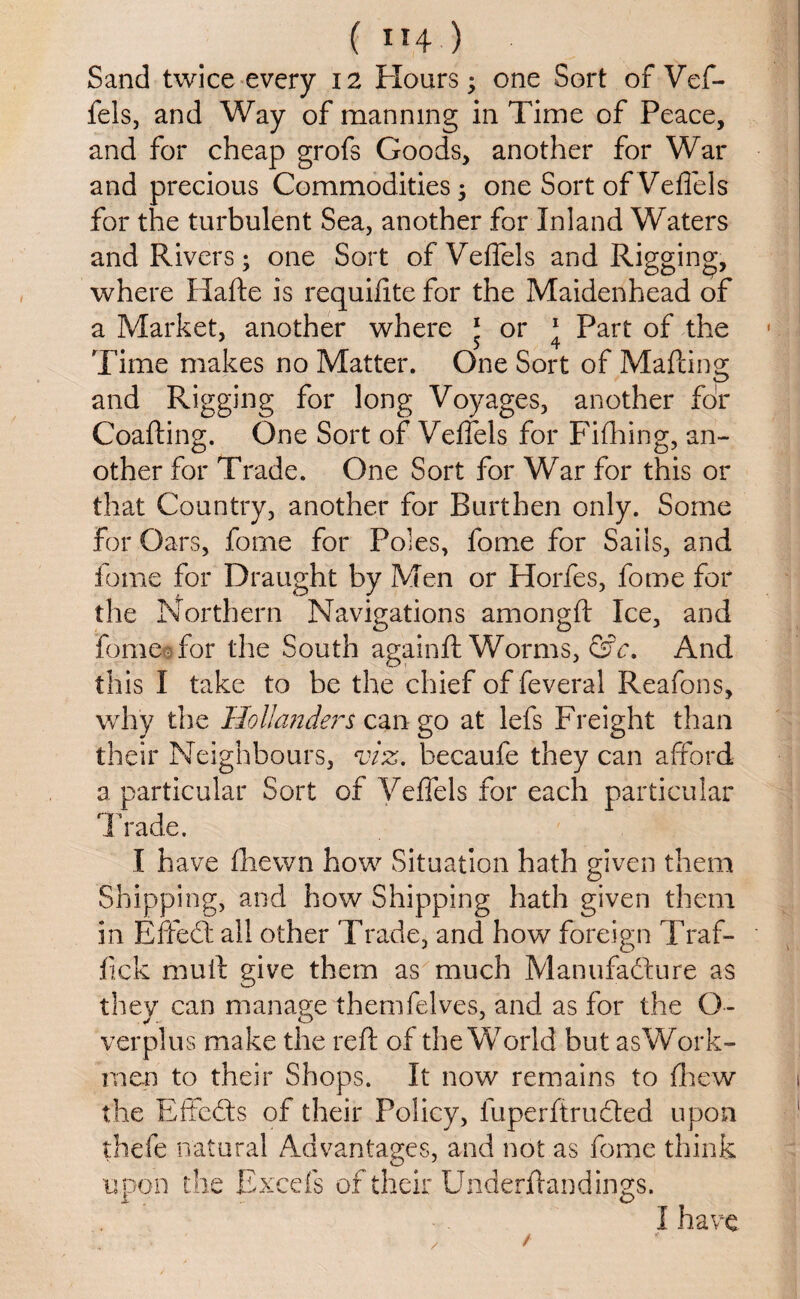 ( ”4 ) Sand twice every 12 Hours; one Sort of Vef- fels, and Way of manning in Time of Peace, and for cheap grofs Goods, another for War and precious Commodities; one Sort of Veflels for the turbulent Sea, another for Inland Waters and Rivers; one Sort of Veflels and Rigging, where Hafte is requifite for the Maidenhead of a Market, another where ‘ or * Part of the Time makes no Matter. One Sort of Mailing and Rigging for long Voyages, another for Coafting. One Sort of Veflels for Fifhing, an¬ other for Trade. One Sort for War for this or that Country, another for Burthen only. Some for Oars, fome for Poles, fome for Sails, and feme for Draught by Men or Horfes, fome for the Northern Navigations among ft Ice, and feme for the South againft Worms, &c. And this I take to be the chief of feveral Reafons, why the Hollanders can go at lefs Freight than their Neighbours, viz. hecaufe they can afford a particular Sort of Veflels for each particular Trade. I have fhewn how Situation hath given them Shipping, and how Shipping hath given them in EffeCt all other Trade, and how foreign Traf¬ fic k mull give them as much Manufacture as they can manage themfelves, and as for the O- verplus make the reft of the World but as Work¬ men to their Shops. It now remains to fhew the EffeCts of their Policy, luperftruCted upon thefe natural Advantages, and not as fome think upon the Excels of their Underftandings. I have / /