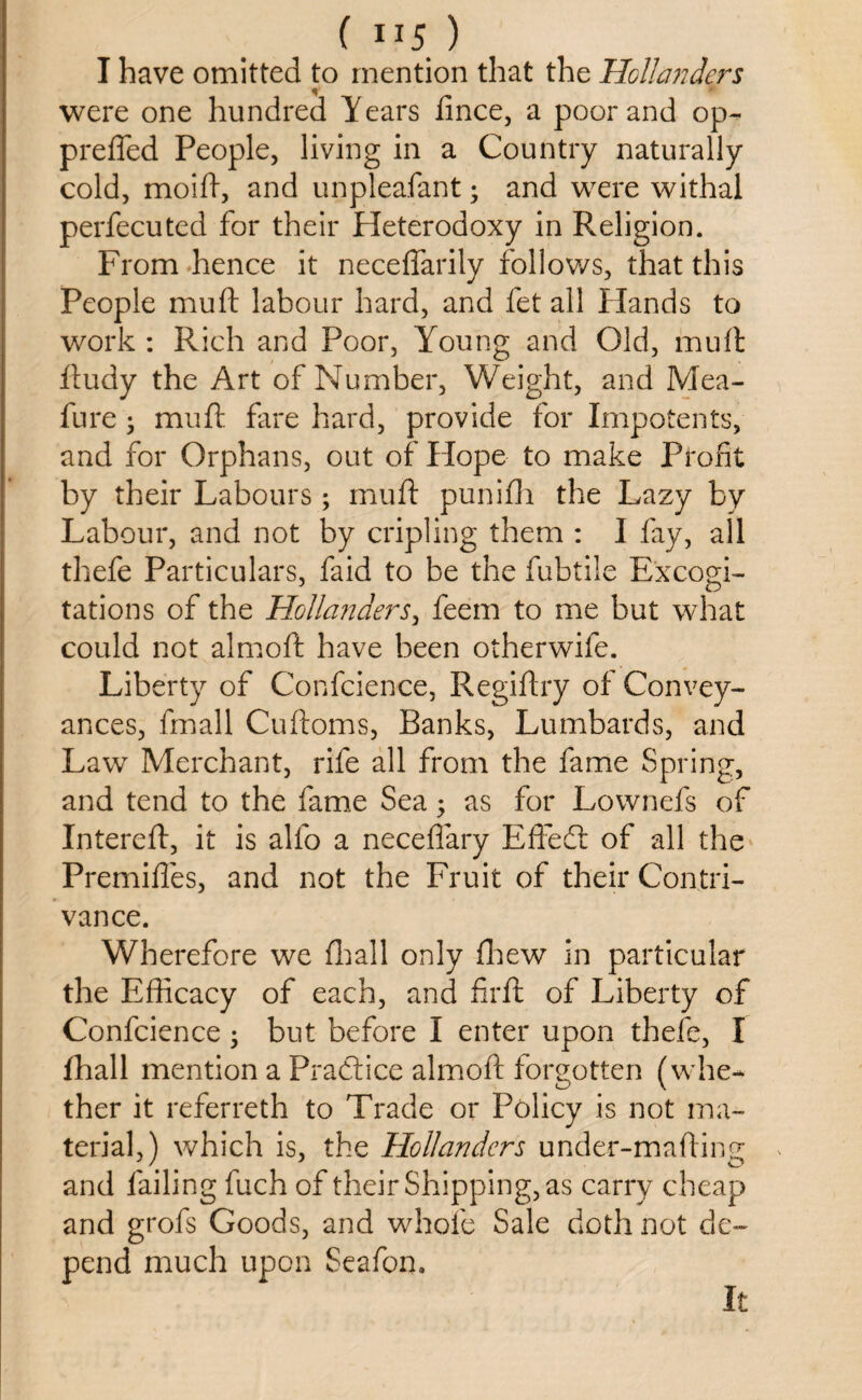 ( IIJ ) I have omitted to mention that the Hollands's were one hundred Years fince, a poor and op- prefied People, living in a Country naturally cold, moift, and unpleafant; and were withal perfecuted for their Pleterodoxy in Religion. From hence it necefiarily follows, that this People mu ft labour hard, and fet all Hands to work : Rich and Poor, Young and Old, muft ftudy the Art of Number, Weight, and Mea- fure j muft fare hard, provide for Impotents, and for Orphans, out of Hope to make Profit by their Labours ; muft punifh the Lazy by Labour, and not by cripling them : I fay, all thefe Particulars, faid to be the fubtile Excogi¬ tations of the Hollanders, feem to me but what could not almoft have been otherwife. Liberty of Confcience, Regiftry of Convey¬ ances, fmall Cuftoms, Banks, Lumbards, and Law Merchant, rife all from the fame Spring, and tend to the fame Sea 5 as for Lownefs of Intereft, it is alfo a neceflary Efie61 of all the Premifles, and not the Fruit of their Contri¬ vance. Wherefore we fhall only fhew in particular the Efficacy of each, and firft of Liberty of Confcience • but before I enter upon thefe, I fhall mention a Practice almoft forgotten (whe¬ ther it referreth to Trade or Policy is not ma¬ terial,) which is, the Hollanders under-mafting and failing fuch of their Shipping, as carry cheap and grofs Goods, and whole Sale doth not de¬ pend much upon Seafon. It