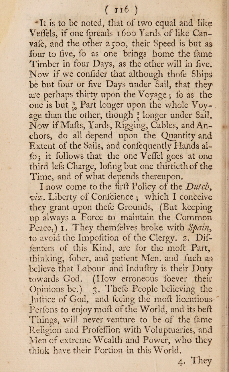 It is to be noted, that of two equal and like Veflels, if one fpreads 1600 Yards of like Can- vafe, and the other 2500, their Speed is but as four to five, fo as one brings home the fame Timber in four Days, as the other will in five. Now if we confider that although thofe Ships be but four or five Days under Sail, that they are perhaps thirty upon the Voyage 3 fo as the one is but l0 Part longer upon the whole Voy- . age than the other, though 1 longer under Sail. Now if Maids, Yards, Rigging, Cables, and An¬ chors, do all depend upon the Quantity and Extent of the Sails, and confequently Hands al- fo 3 it follows that the one Velfel goes at one third lefs Charge, lofingbut one thirtieth of the Time, and of what depends thereupon. I now come to the fir ft Policy of the Dutch, *viz. Liberty of Confcience 3 which I conceive they grant upon thefe Grounds, (But keeping up always a Force to maintain the Common Peace,) 1. They themfelves broke with Spain> to avoid the Impofition of the Clergy. 2. Dif- fenters of this Kind, are for the moft Part, thinking, fober, and patient Men. and fuch as believe that Labour and Induftry is their Duty towards God. (Flow erroneous foever their Opinions be.) 3. Thefe People believing the Juftice of God, and feeing the moft licentious Perfons to enjoy moft of the World, and its beft Things, will never venture to be of the fame Religion and Profeflion with Voluptuaries, and Men of extreme Wealth and Power, who they think have their Portion in this World.