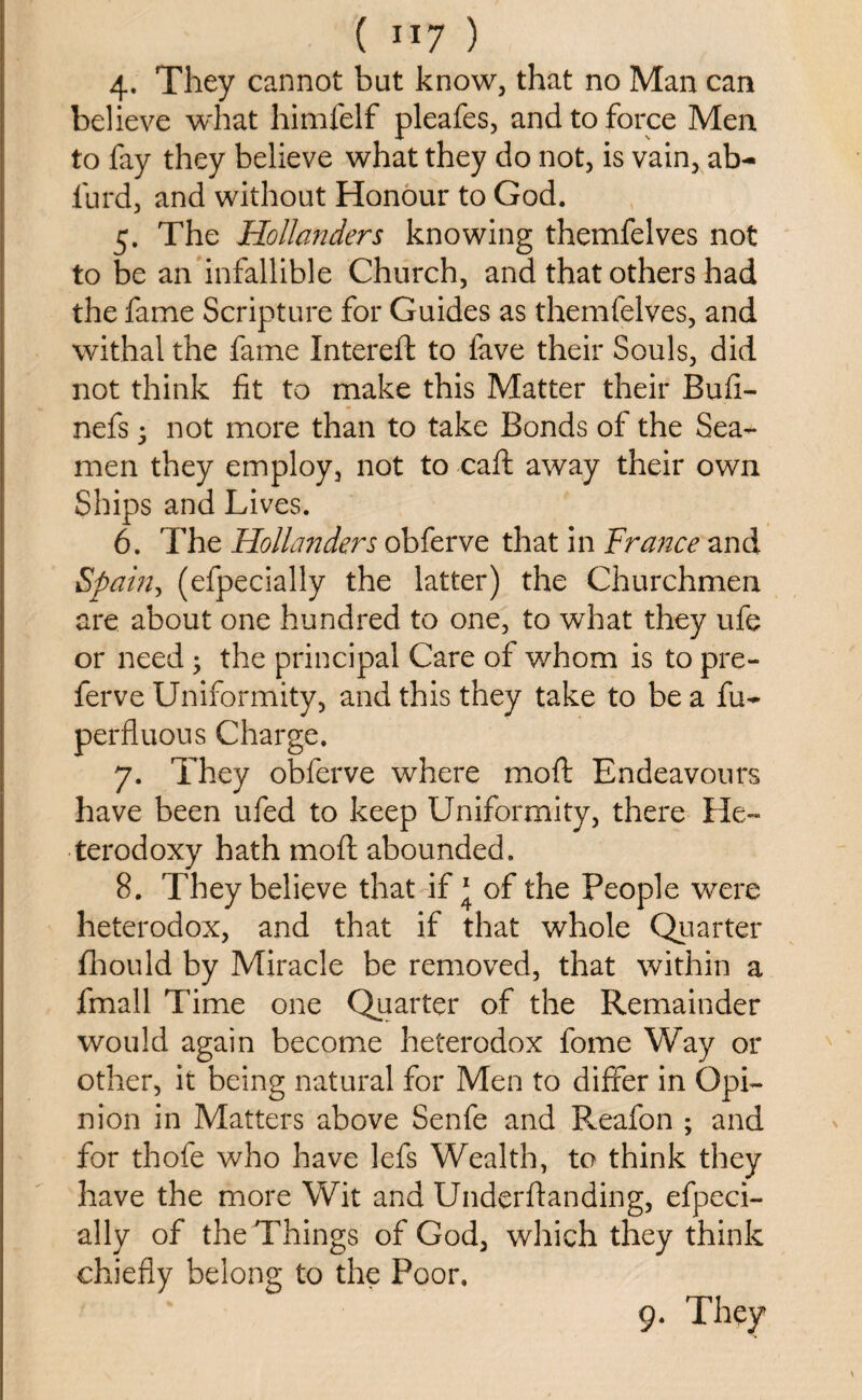 4. They cannot but know, that no Man can believe what himfelf pleafes, and to force Men to fay they believe what they do not, is vain, ab- furd, and without Honour to God. 5. The Hollanders knowing themfelves not to be an infallible Church, and that others had the fame Scripture for Guides as themfelves, and withal the fame Intereft to fave their Souls, did not think fit to make this Matter their Bufi- nefs • not more than to take Bonds of the Sea¬ men they employ, not to caft away their own Ships and Lives. 6. The Hollanders obferve that in France and Spain, (efpecially the latter) the Churchmen are about one hundred to one, to what they ufe or need; the principal Care of whom is to pre¬ fer ve Uniformity, and this they take to be a fu- perfluous Charge. 7. They obferve where moft Endeavours have been ufed to keep Uniformity, there He¬ terodoxy hath moft abounded. 8. They believe that if 1 of the People were heterodox, and that if that whole Quarter fhould by Miracle be removed, that within a fmall Time one Quarter of the Remainder would again become heterodox fome Way or other, it being natural for Men to differ in Opi¬ nion in Matters above Senfe and P^eafon ; and for thofe who have lefs Wealth, to think they have the more Wit and Underftanding, efpeci¬ ally of the Things of God, which they think chiefly belong to the Poor.