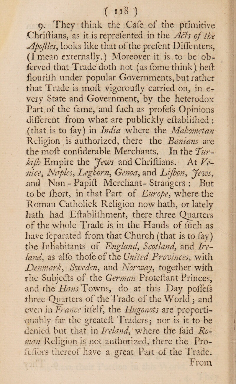 9. They think the Cafe of the primitive Chriftians, as it is reprefented in the Adds of the Apofles, looks like that of the prefent Diffenters, (1 mean externally.) Moreover it is to be ob~ ferved that Trade doth not (as fome think) belt flourifh under popular Governments, but rather that Trade is moft vigorouily carried on, in e- very State and Government, by the heterodox Part of the fame, and fuch as profefs Opinions different from what are publickly eftablifhed : (that is to fay) in India where the Mahometan Religion is authorized, there the Banians are the moft confiderable Merchants. In the Pur- kijh Empire the Jews and Chriftians. At Ve- nice, Naples, Leghorn., Genoa, and Lifbon, Jews, and Non - Papift Merchant-Strangers : But to be fhort, in that Part of Europe, where the Roman Catholick Religion now hath, or lately hath had Eftablifhment, there three Quarters of the whole Trade is in the Hands of inch as have feparated from that Church (that is to fay) the Inhabitants of England, Scotland, and Ire- land, as alfo thofe of the United Provinces, with Denmark, Sweden, and Norway, together with rhe Subjects of the German Proteftant Princes, and the Hans Towns, do at this Day poffefs three Quarters of the Trade of the World 5 and even in France itlelf, the Hugonots are proporti¬ onally far the greateft Traders; nor is it to be denied but that in Ireland, where the laid Ro¬ man Religion is not authorized, there the Pro- fdlbrs thereof have a great Part of the Trade. From