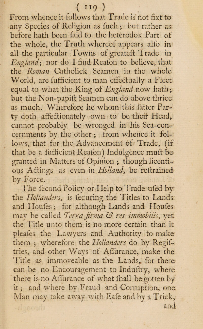 From whence it follows that Trade is not fitxt to any Species of Religion as fetch ; but rather as before hath been faid to the heterodox Part of the whole, the Truth whereof appears alfo in all die particular Towns of greateft Trade in England; nor do I find Reafon to believe, that the Roman Catholick Seamen in the whole World, are fufficient toman effedtually a Fleet equal to what the King of England now hath; but the Non-papift Seamen can do above thrice as much. Wherefore he whom this latter Par¬ ty doth affedtionately own to be theii* Head, cannot probably be wronged in his Sea-con^ cernments by the other ; from whence it fol¬ lows, that for the Advancement of Trade, (if that be a fufficient Reafon) Indulgence mu ft be granted in Matters of Opinion ^ though licenti¬ ous Adtings as even in Hollands be retrained by Force. The fecond Policy or Help to Trade ufed by the Hollanders, is fecuring the Titles to Lands and Houfes; for although Lands and Floufes may be called Terra jirma & res immobilis, yet the Title unto them is no more certain than it pleafes the Lawyers and Authority to make them ; wherefore the Hollanders do by Regis¬ tries, and other Ways of Affurance, make the Title as immoveable as the Lands, for there can be no Encouragement to Induftry, where there is no Affurance of what ffiall be gotten by it; and where by Fraud and Corruption, one Man may take away with Eafe and by a Trick, and