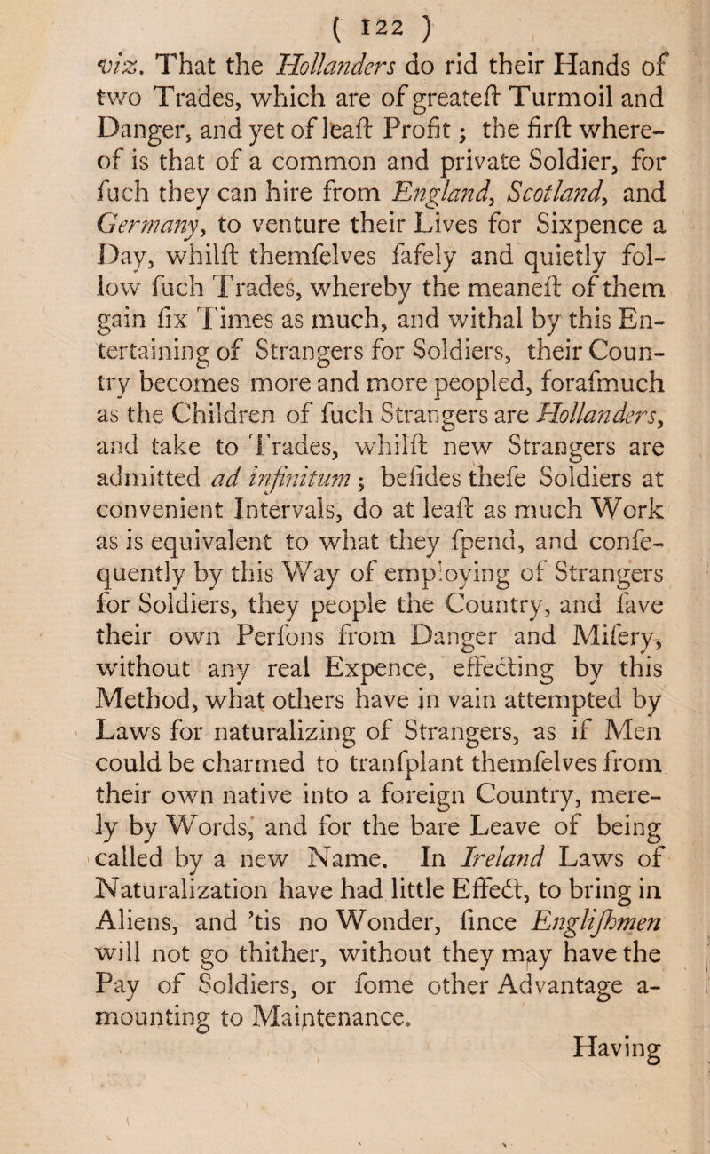 viz. That the Hollanders do rid their Hands of two Trades, which are of greateft Turmoil and Danger, and yet of leaft Profit; the firft where¬ of is that of a common and private Soldier, for fuch they can hire from England, Scotland, and Germany, to venture their Lives for Sixpence a Day, whilft themfelves fafely and quietly fol¬ low fuch Trades, whereby the meaneft of them gain fix l imes as much, and withal by this En¬ tertaining of Strangers for Soldiers, their Coun¬ try becomes more and more peopled, forafmuch as the Children of fuch Strangers are Hollanders, and take to Trades, whilft new Strangers are admitted ad infinitum ; befides thefe Soldiers at convenient Intervals, do at leaft as much Work as is equivalent to what they fpend, and confe- quently by this Way of employing of Strangers for Soldiers, they people the Country, and fave their own Perfons from Danger and Mifery, without any real Expence, effecting by this Method, what others have in vain attempted by Laws for naturalizing of Strangers, as if Men could be charmed to tranfplant themfelves from their own native into a foreign Country, mere¬ ly by Words, and for the bare Leave of being called by a new Name. In Ireland Laws of Naturalization have had little Efifed:, to bring in Aliens, and ’tis no Wonder, fince Englijhmen will not go thither, without they m;ay have the Pay of Soldiers, or fome other Advantage a - mounting to Maintenance.