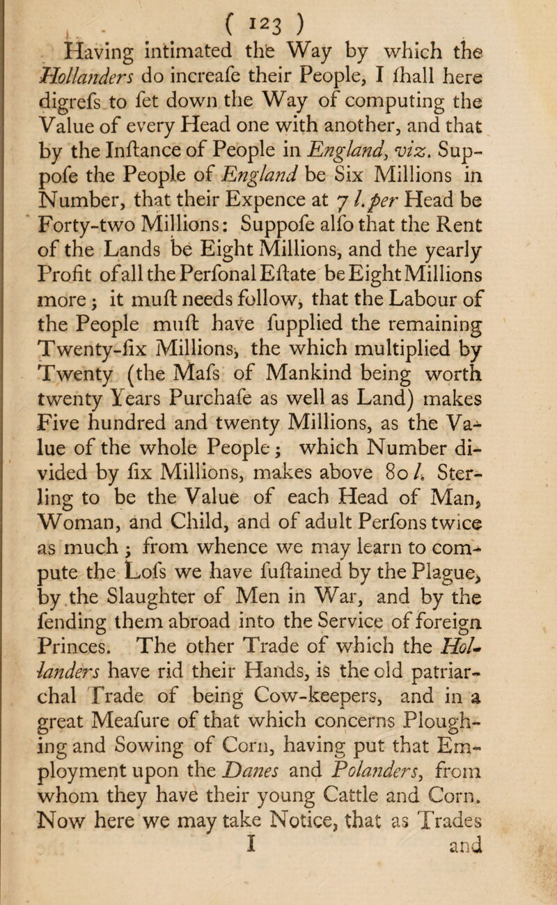 Having intimated the Way by which the Hollanders do increafe their People, I fhall here digrefs to fet down the Way of computing the Value of every Head one with another, and that by the Inftance of People in England, viz. Sup- pofe the People of England be Six Millions in Number, that their Expence at 7 l.per Head be Forty-two Millions: Suppofe alfo that the Rent of the Lands be Eight Millions, and the yearly Profit ofallthePerfonalEftate be Eight Millions more; it mull: needs follow, that the Labour of the People muft have fupplied the remaining Twenty-fix Millions* the which multiplied by Twenty (the Mafs of Mankind being worth twenty Years Purchafe as well as Land) makes Five hundred and twenty Millions, as the Va¬ lue of the whole People 3 which Number di¬ vided by fix Millions, makes above 80 4 Ster¬ ling to be the Value of each Head of Man* Woman, and Child, and of adult Perfons twice as much ; from whence we may learn to com¬ pute the Lofs we have fuftained by the Plague* by the Slaughter of Men in War, and by the fending them abroad into the Service of foreign Princes. The other Trade of which the Hol¬ landers have rid their Hands, is the old patriar¬ chal Trade of being Cow-keepers, and in a great Meafure of that which concerns Plough¬ ing and Sowing of Corn, having put that Em¬ ployment upon the Hanes and Polajiders, from whom they have their young Cattle and Corn. Now here we may take Notice, that as Trades I and